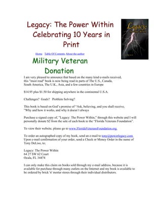 Legacy: The Power Within
   Celebrating 10 Years in
            Print
         Home Table Of Contents About the author


      Military Veteran
          Donation
I am very pleased to announce that based on the many kind e-mails received,
this "must read" book is now being read in parts of The U.S., Canada,
South America, The U.K., Asia, and a few countries in Europe

$14.95 plus $1.50 for shipping anywhere in the continental U.S.A.

Challenges? Goals? Problem Solving?

This book is based on God’s promise of “Ask, believing, and you shall receive,
”Why and how it works, and why it doesn’t always

Purchase a signed copy of, ”Legacy: The Power Within,” through this website and I will
personally donate $2 from the sale of each book to the “Florida Veterans Foundation”.

To view their website, please go to www.FloridaVeteransFoundation.org

To order an autographed copy of my book, send an e-mail to tony@powerlegacy.com
Upon e-mail confirmation of your order, send a Check or Money Order in the name of
Tony DeLiso, to;

Legacy: The Power Within
64 27 SW 62 Court
Ocala, FL 34474

I can only make this claim on books sold through my e-mail address, because it is
available for purchase through many outlets on the Internet and my book is available to
be ordered by brick 'n' mortar stores through their individual distributors.
 