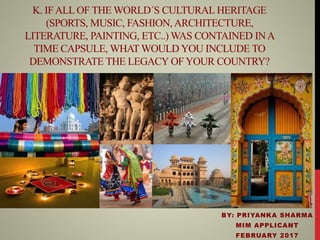 K. IFALLOF THE WORLD´S CULTURAL HERITAGE
(SPORTS, MUSIC, FASHION, ARCHITECTURE,
LITERATURE, PAINTING, ETC..) WAS CONTAINED INA
TIME CAPSULE, WHAT WOULD YOU INCLUDE TO
DEMONSTRATE THE LEGACY OF YOUR COUNTRY?
BY: PRIYANKA SHARMA
MIM APPLICANT
FEBRUARY 2017
 