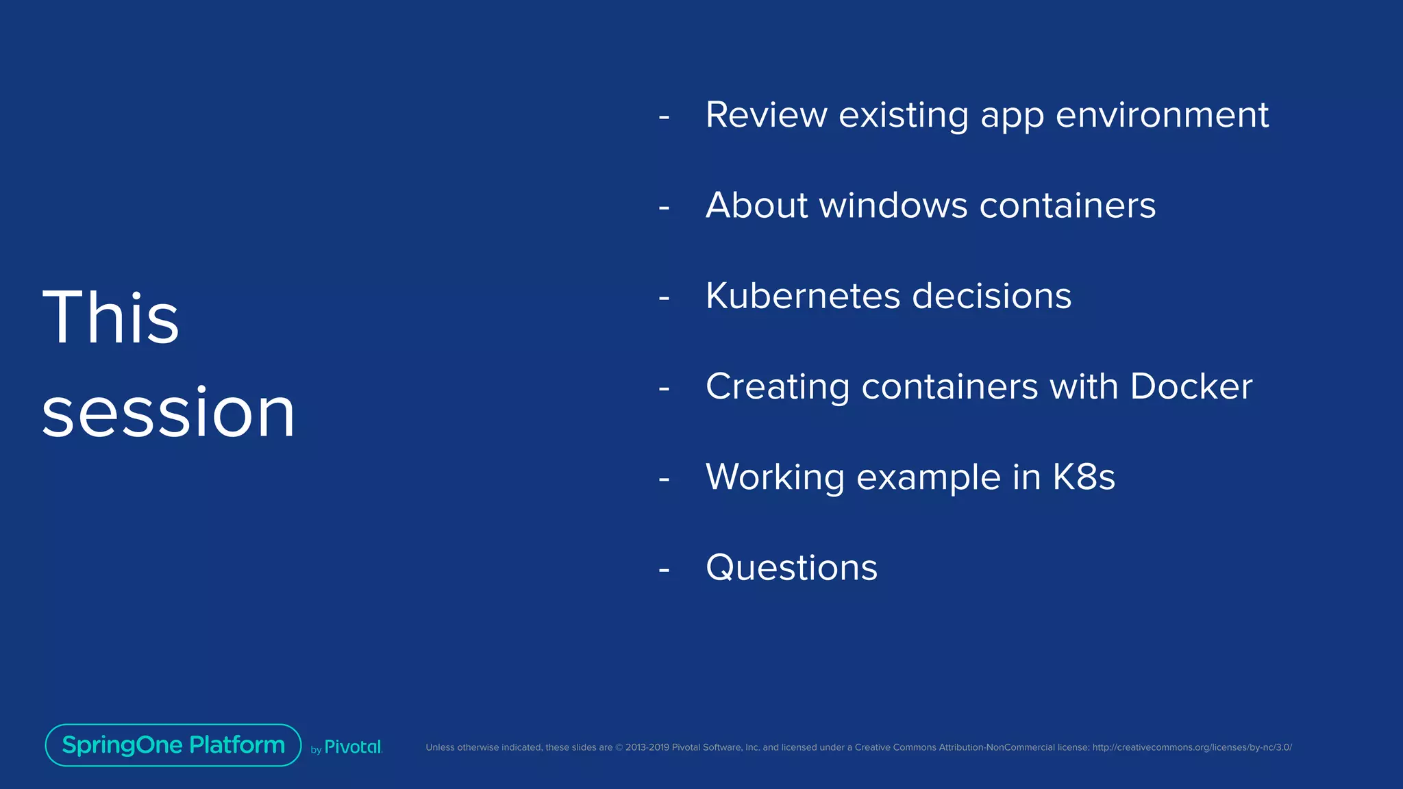 Unless otherwise indicated, these slides are © 2013-2019 Pivotal Software, Inc. and licensed under a Creative Commons Attribution-NonCommercial license: http://creativecommons.org/licenses/by-nc/3.0/
This
session
- Review existing app environment
- About windows containers
- Kubernetes decisions
- Creating containers with Docker
- Working example in K8s
- Questions
 