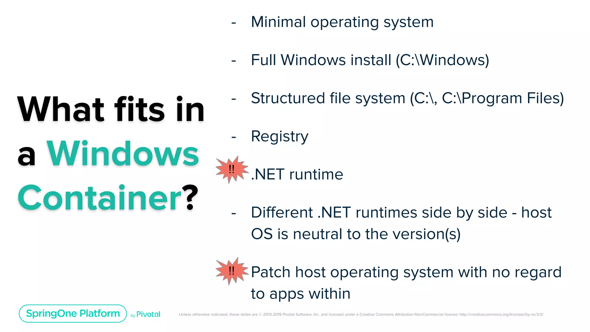 Unless otherwise indicated, these slides are © 2013-2019 Pivotal Software, Inc. and licensed under a Creative Commons Attribution-NonCommercial license: http://creativecommons.org/licenses/by-nc/3.0/
What ﬁts in
a Windows
Container?
- Minimal operating system
- Full Windows install (C:Windows)
- Structured ﬁle system (C:, C:Program Files)
- Registry
- .NET runtime
- Diﬀerent .NET runtimes side by side - host
OS is neutral to the version(s)
- Patch host operating system with no regard
to apps within
!!
!!
 