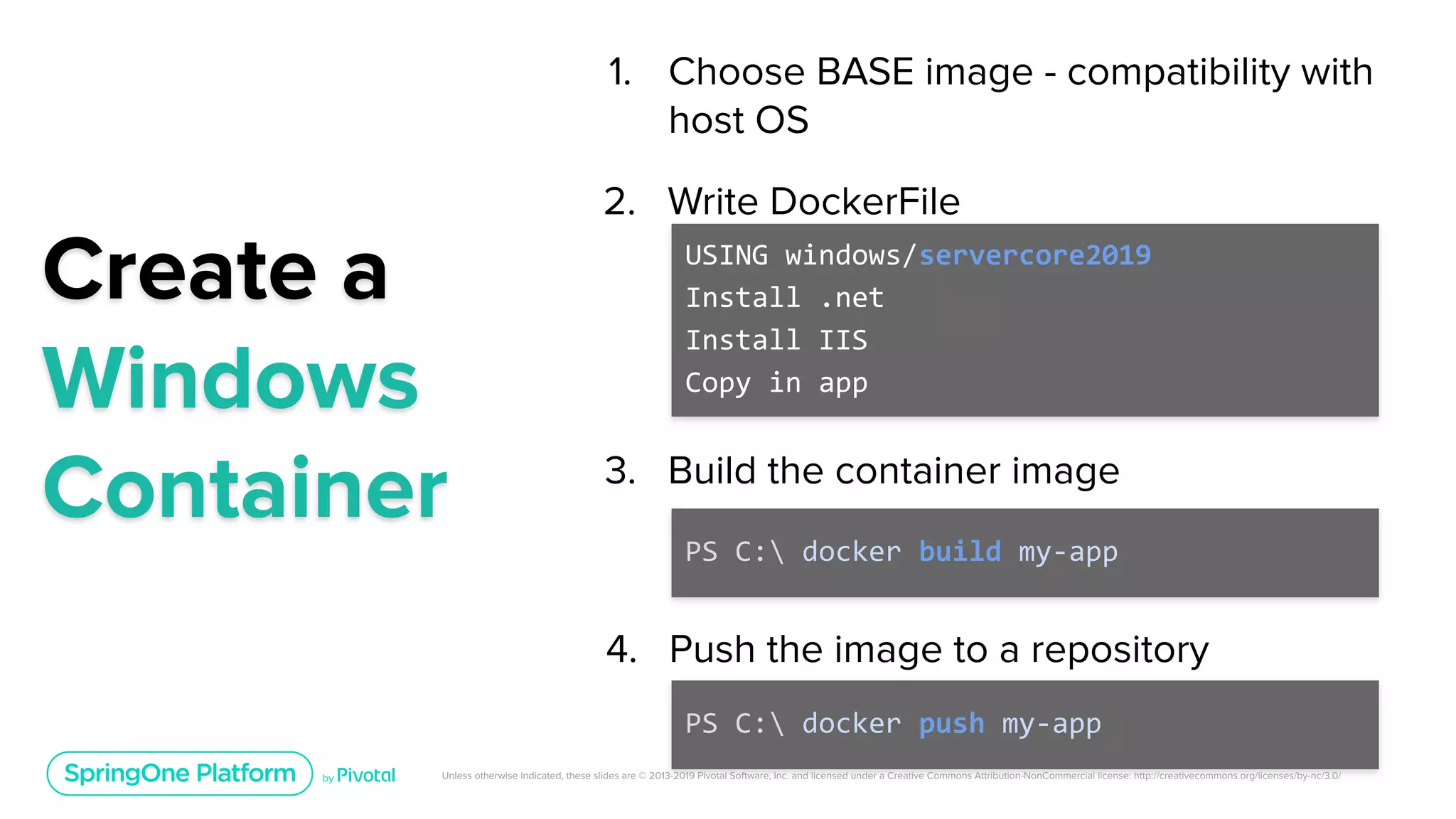 Unless otherwise indicated, these slides are © 2013-2019 Pivotal Software, Inc. and licensed under a Creative Commons Attribution-NonCommercial license: http://creativecommons.org/licenses/by-nc/3.0/
1. Choose BASE image - compatibility with
host OS
Create a
Windows
Container
USING windows/servercore2019
Install .net
Install IIS
Copy in app
PS C: docker build my-app
PS C: docker push my-app
2. Write DockerFile
3. Build the container image
4. Push the image to a repository
 