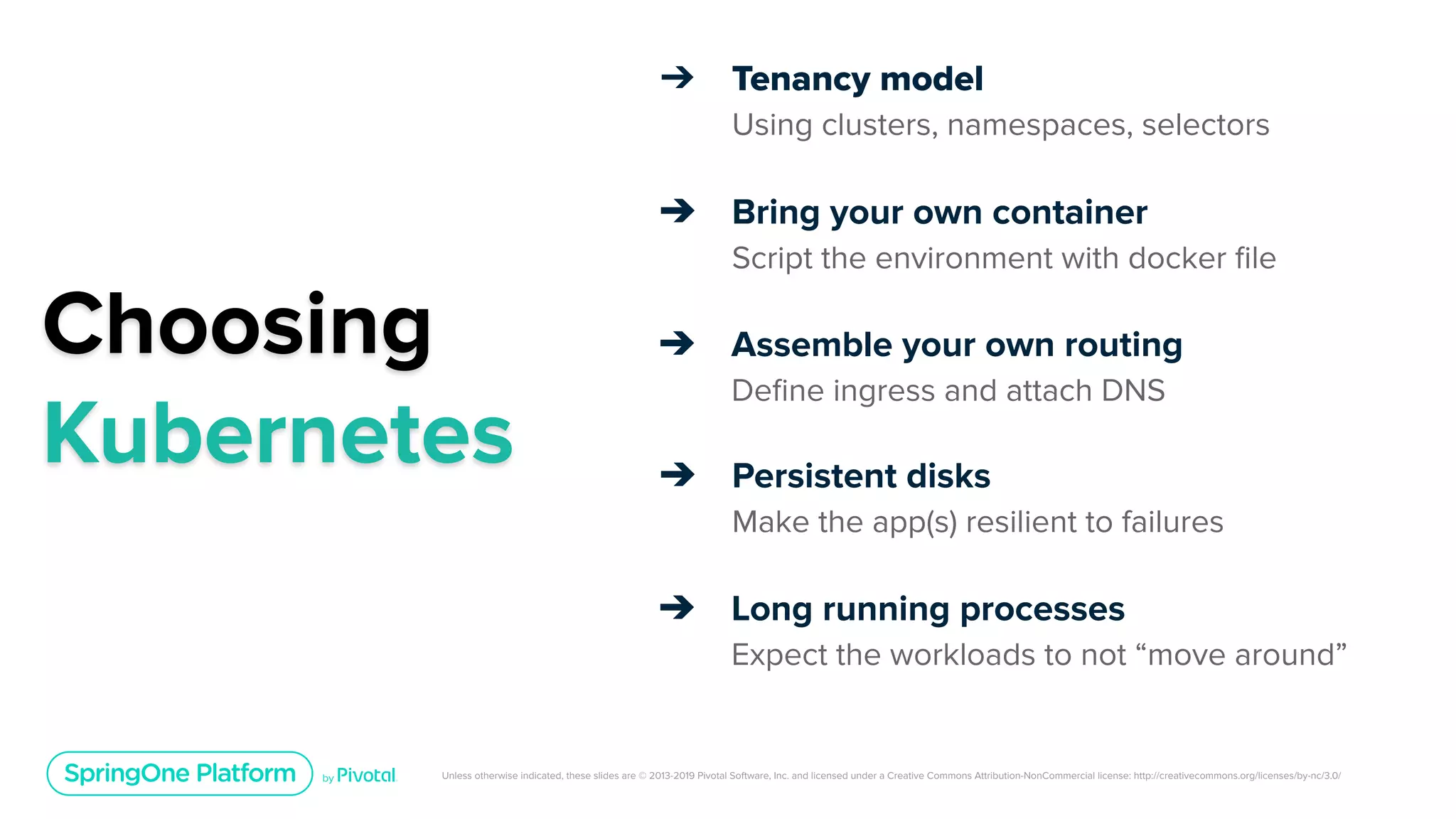 Unless otherwise indicated, these slides are © 2013-2019 Pivotal Software, Inc. and licensed under a Creative Commons Attribution-NonCommercial license: http://creativecommons.org/licenses/by-nc/3.0/
Choosing
Kubernetes
➔ Tenancy model
Using clusters, namespaces, selectors
➔ Bring your own container
Script the environment with docker ﬁle
➔ Assemble your own routing
Deﬁne ingress and attach DNS
➔ Persistent disks
Make the app(s) resilient to failures
➔ Long running processes
Expect the workloads to not “move around”
 