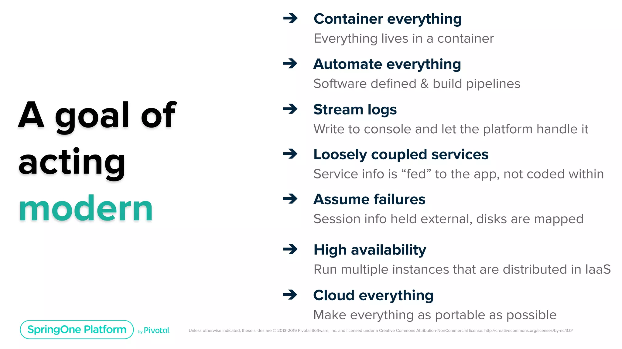 Unless otherwise indicated, these slides are © 2013-2019 Pivotal Software, Inc. and licensed under a Creative Commons Attribution-NonCommercial license: http://creativecommons.org/licenses/by-nc/3.0/
A goal of
acting
modern
➔ Container everything
Everything lives in a container
➔ Automate everything
Software deﬁned & build pipelines
➔ Stream logs
Write to console and let the platform handle it
➔ Loosely coupled services
Service info is “fed” to the app, not coded within
➔ Assume failures
Session info held external, disks are mapped
➔ High availability
Run multiple instances that are distributed in IaaS
➔ Cloud everything
Make everything as portable as possible
 