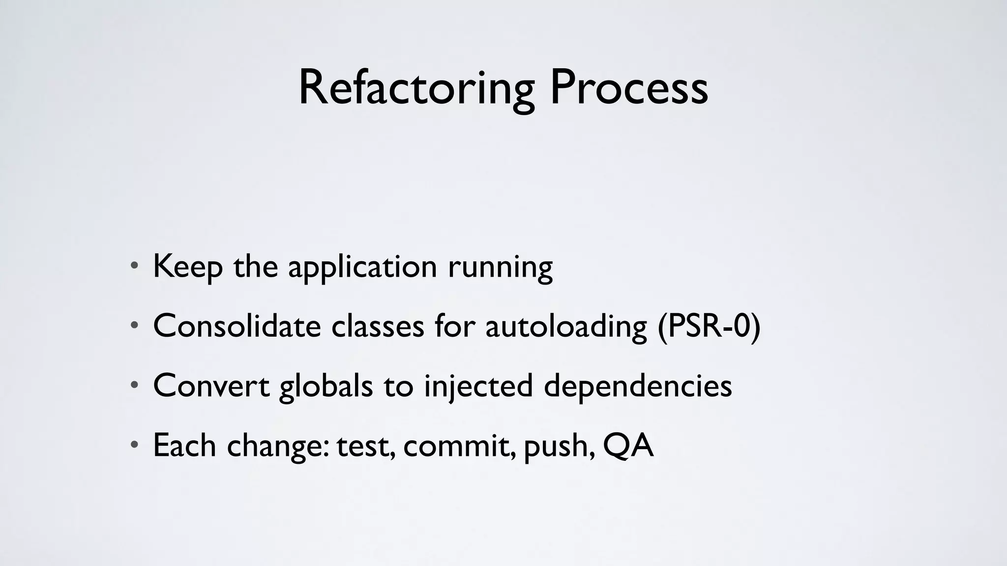 Refactoring Process
• Keep the application running
• Consolidate classes for autoloading (PSR-0)
• Convert globals to injected dependencies
• Each change: test, commit, push, QA
 