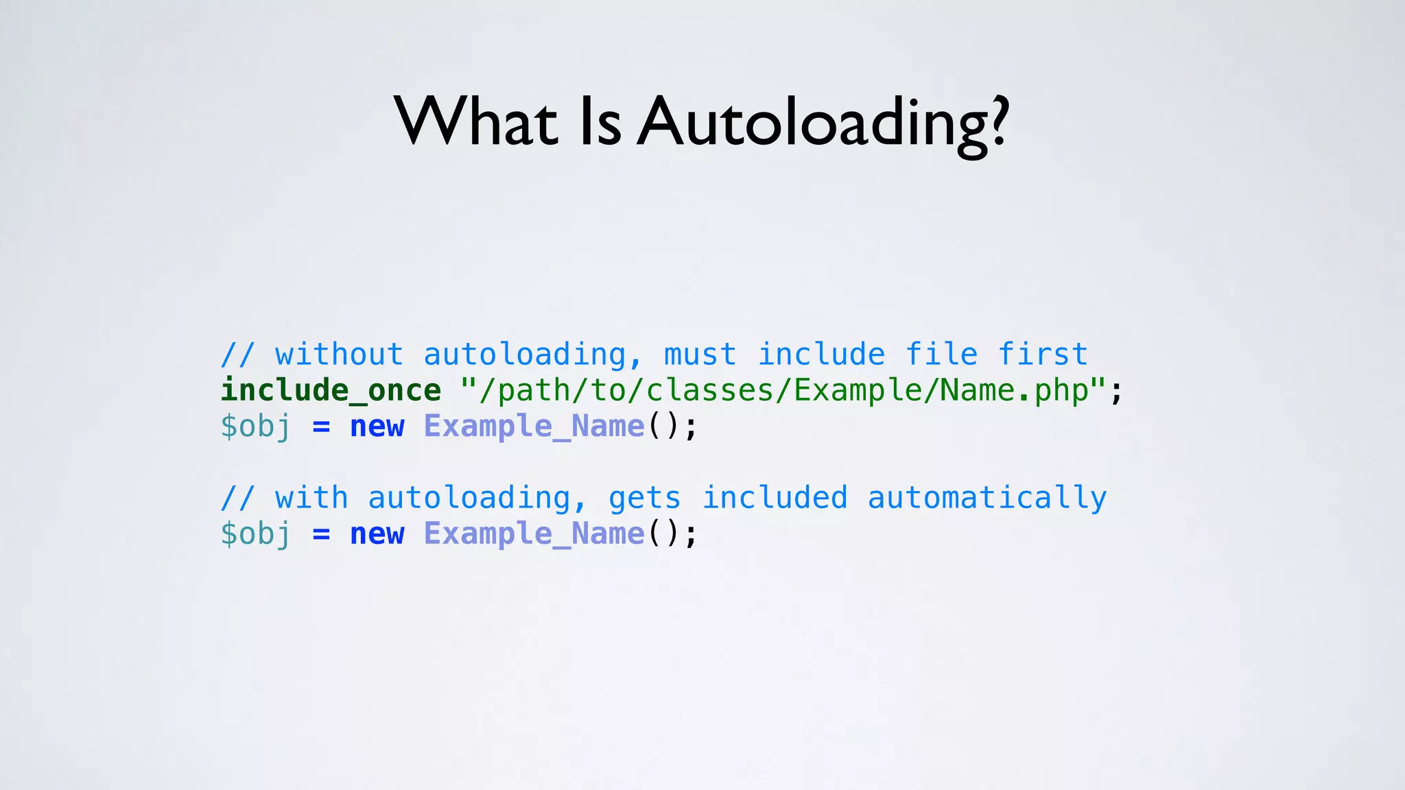 // without autoloading, must include file first 
include_once "/path/to/classes/Example/Name.php"; 
$obj = new Example_Name(); 
 
// with autoloading, gets included automatically 
$obj = new Example_Name(); 
What Is Autoloading?
 