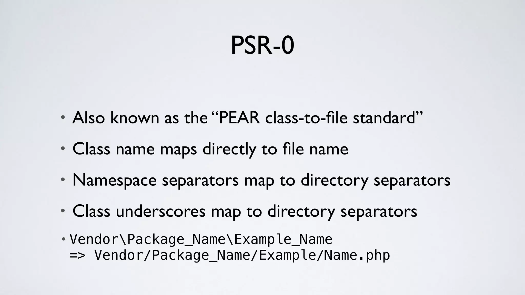 PSR-0
• Also known as the “PEAR class-to-ﬁle standard”
• Class name maps directly to ﬁle name
• Namespace separators map to directory separators
• Class underscores map to directory separators
• VendorPackage_NameExample_Name 
=> Vendor/Package_Name/Example/Name.php
 