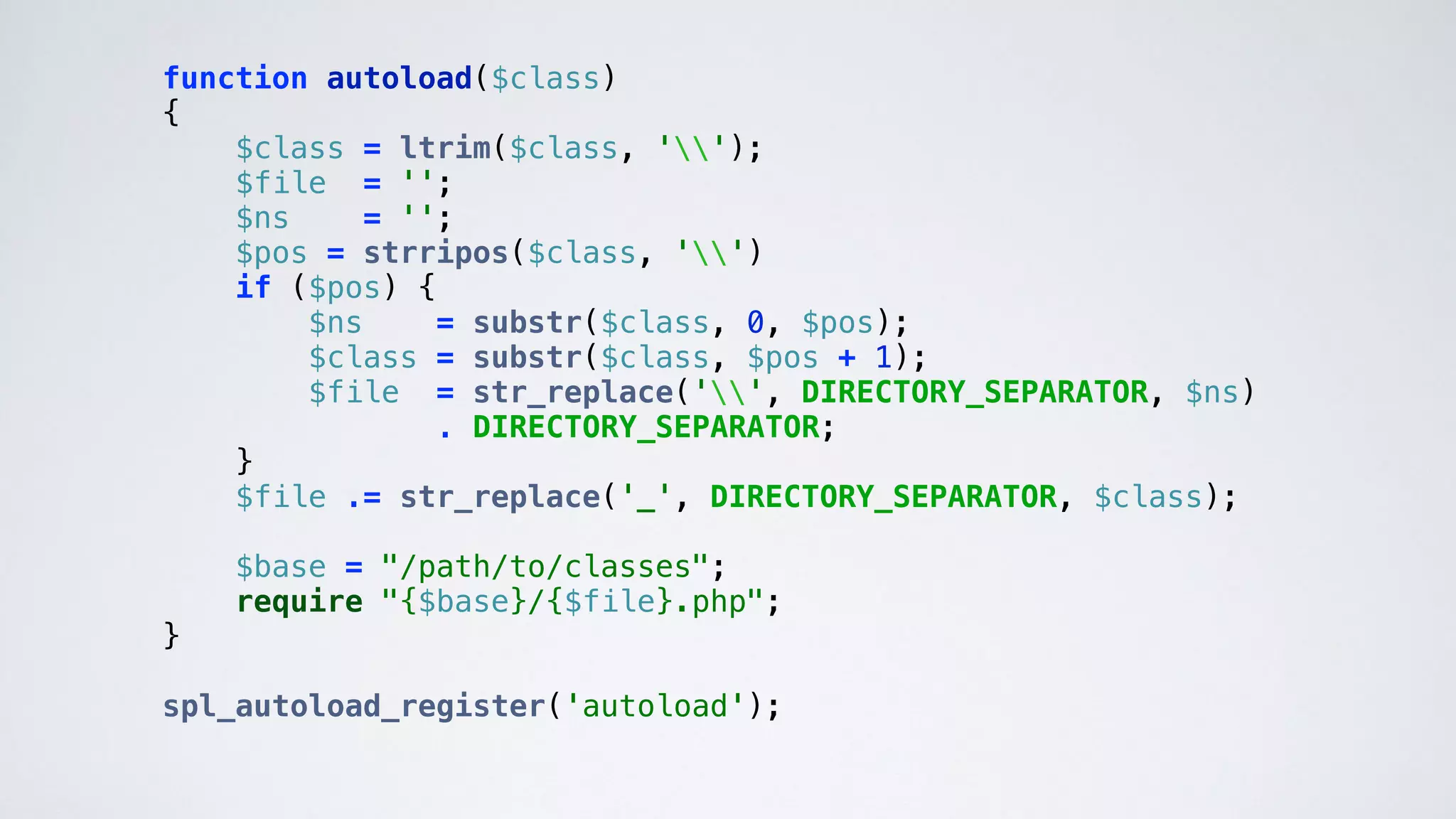 function autoload($class) 
{ 
$class = ltrim($class, ''); 
$file = ''; 
$ns = ''; 
$pos = strripos($class, '') 
if ($pos) { 
$ns = substr($class, 0, $pos); 
$class = substr($class, $pos + 1); 
$file = str_replace('', DIRECTORY_SEPARATOR, $ns) 
. DIRECTORY_SEPARATOR; 
} 
$file .= str_replace('_', DIRECTORY_SEPARATOR, $class); 
 
$base = "/path/to/classes"; 
require "{$base}/{$file}.php"; 
}
 
spl_autoload_register('autoload'); 
 