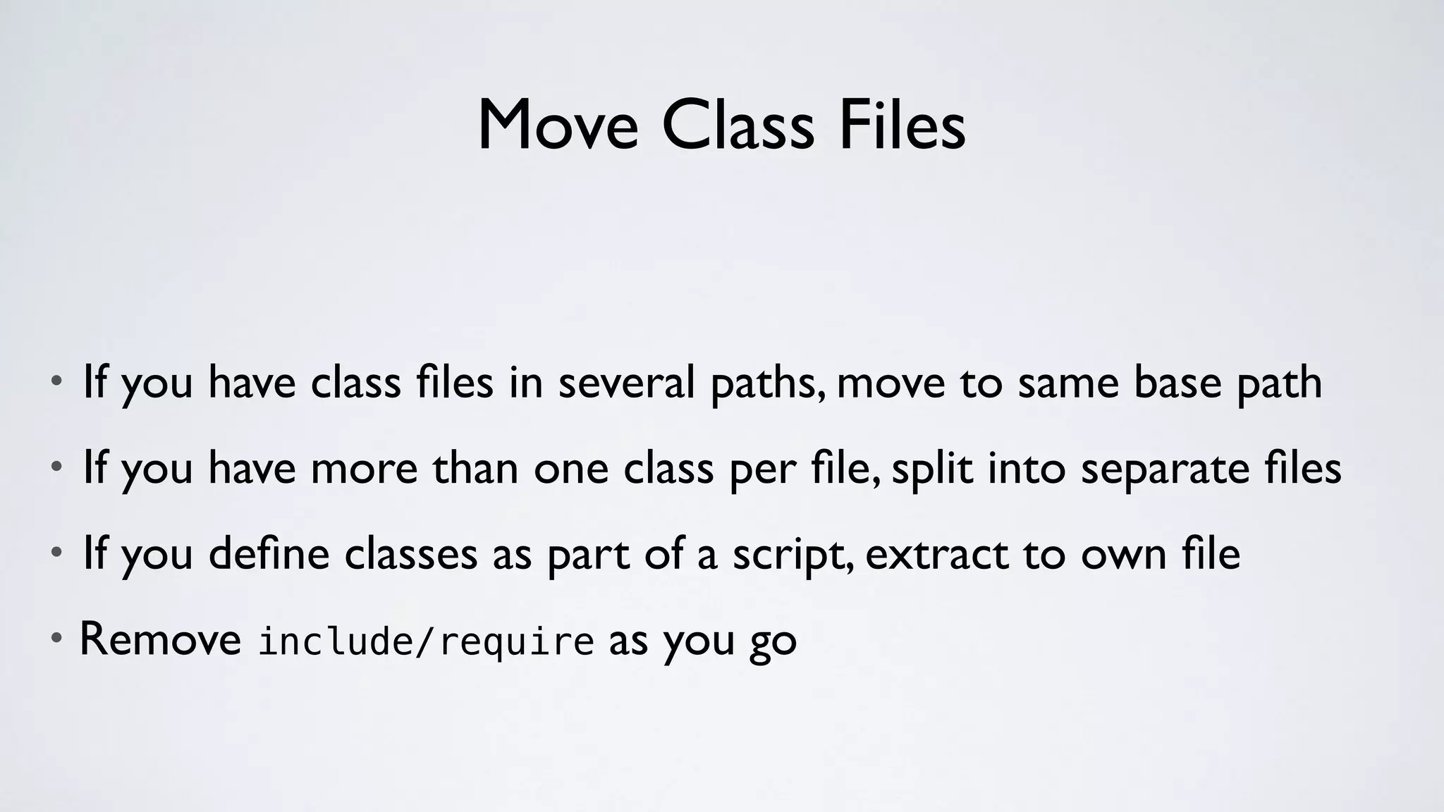 Move Class Files
• If you have class ﬁles in several paths, move to same base path
• If you have more than one class per ﬁle, split into separate ﬁles
• If you deﬁne classes as part of a script, extract to own ﬁle
• Remove include/require as you go
 