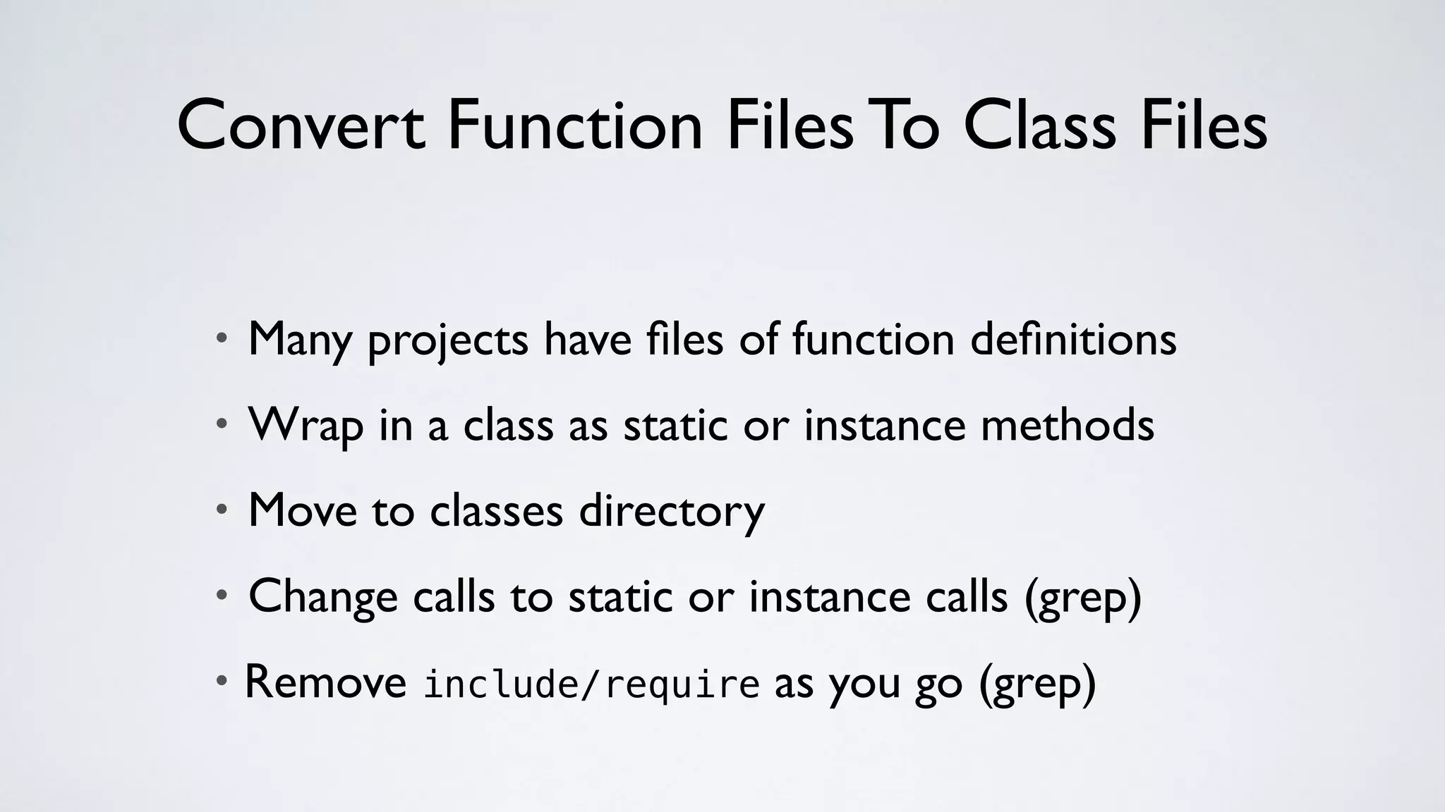 Convert Function Files To Class Files
• Many projects have ﬁles of function deﬁnitions
• Wrap in a class as static or instance methods
• Move to classes directory
• Change calls to static or instance calls (grep)
• Remove include/require as you go (grep)
 