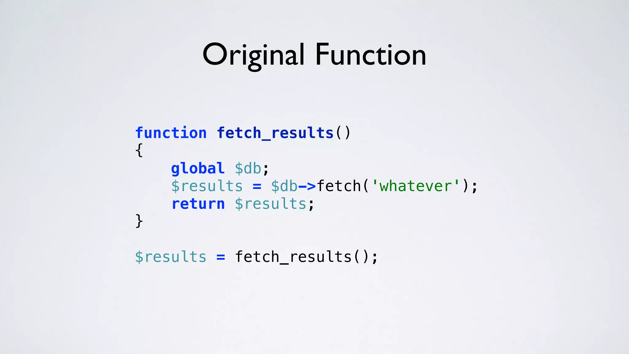 Original Function
function fetch_results() 
{ 
global $db; 
$results = $db->fetch('whatever'); 
return $results; 
} 
 
$results = fetch_results(); 
 