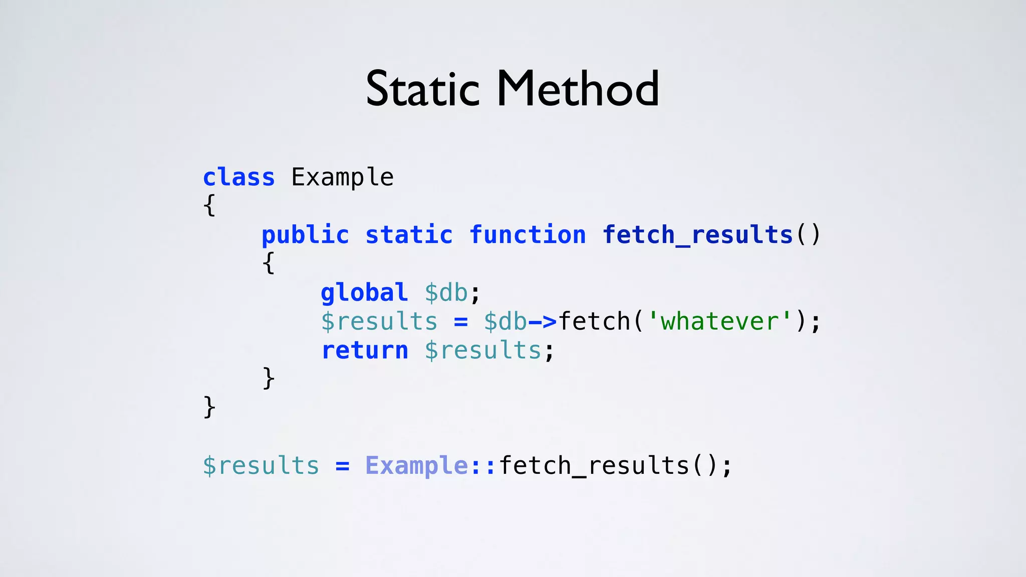 Static Method
class Example 
{ 
public static function fetch_results() 
{ 
global $db; 
$results = $db->fetch('whatever'); 
return $results; 
} 
} 
 
$results = Example::fetch_results(); 
 