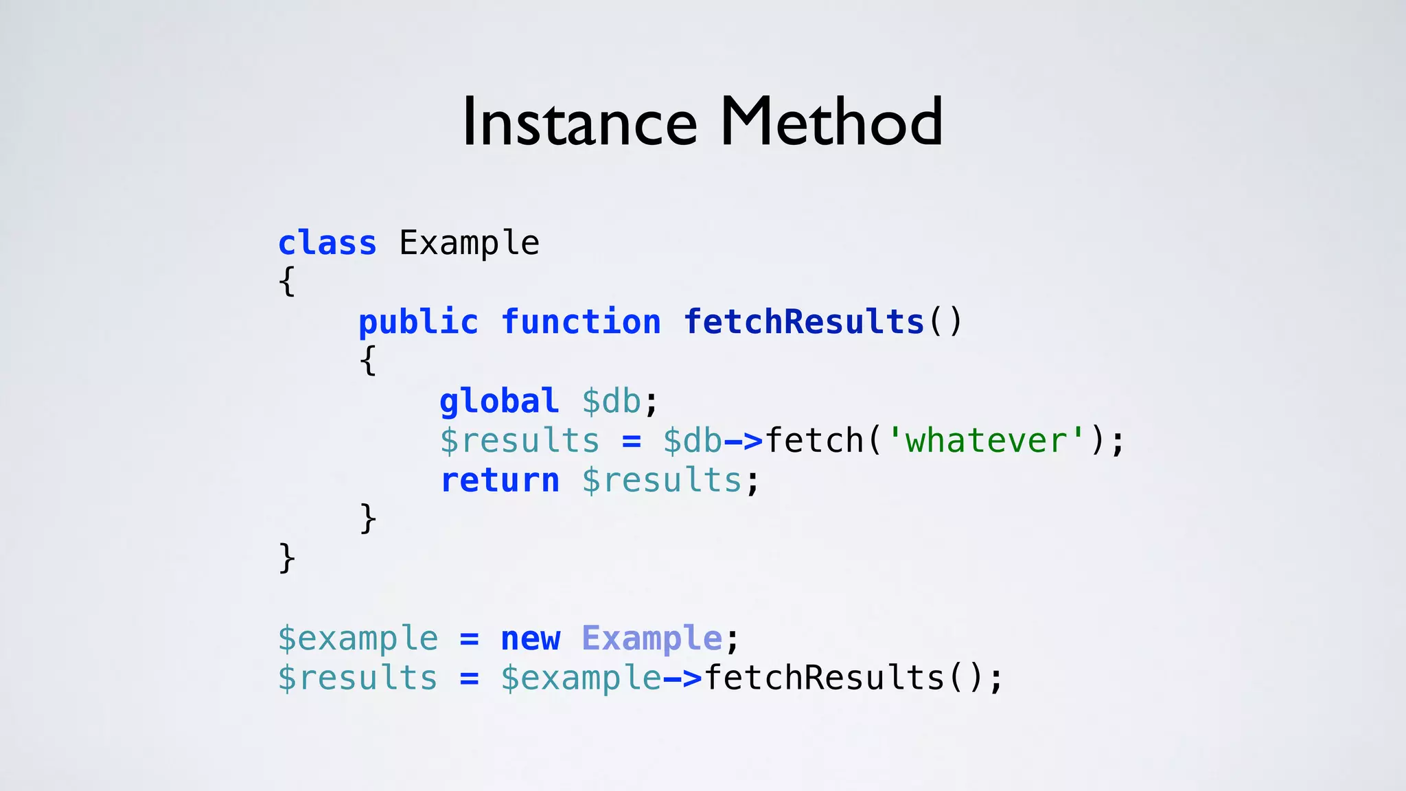Instance Method
class Example 
{ 
public function fetchResults() 
{ 
global $db; 
$results = $db->fetch('whatever'); 
return $results; 
} 
} 
 
$example = new Example; 
$results = $example->fetchResults(); 
 