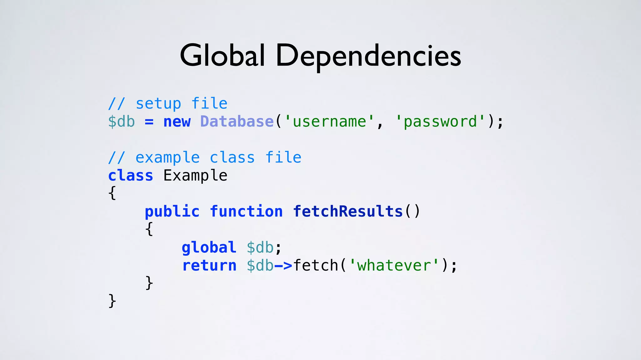 Global Dependencies
// setup file 
$db = new Database('username', 'password'); 
 
// example class file 
class Example 
{ 
public function fetchResults() 
{ 
global $db; 
return $db->fetch('whatever'); 
} 
} 
 