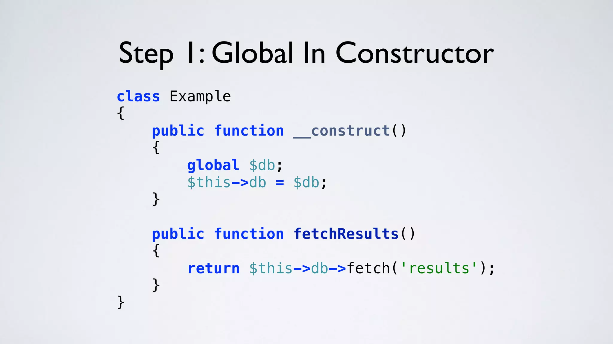 Step 1: Global In Constructor
class Example 
{ 
public function __construct() 
{ 
global $db; 
$this->db = $db; 
} 
 
public function fetchResults() 
{ 
return $this->db->fetch('results'); 
} 
} 
 