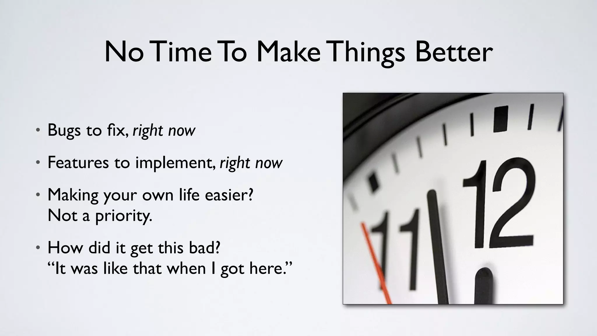 No Time To Make Things Better
• Bugs to ﬁx, right now
• Features to implement, right now
• Making your own life easier? 
Not a priority.
• How did it get this bad? 
“It was like that when I got here.”
 