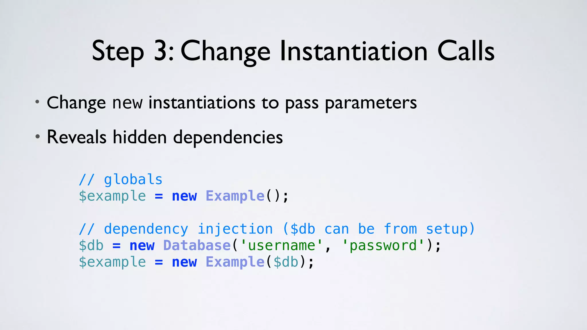 • Change new instantiations to pass parameters
• Reveals hidden dependencies
Step 3: Change Instantiation Calls
// globals 
$example = new Example(); 
 
// dependency injection ($db can be from setup) 
$db = new Database('username', 'password'); 
$example = new Example($db);
 