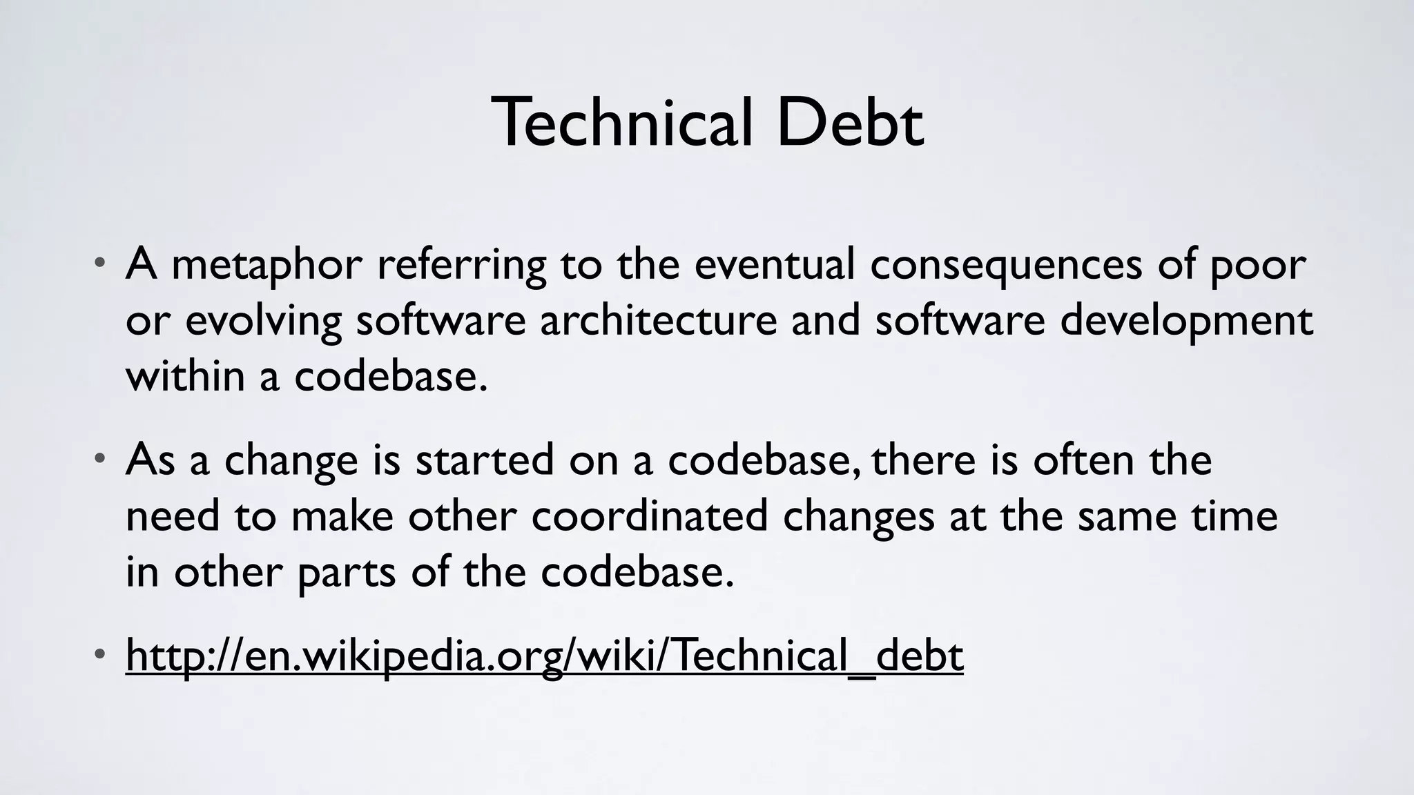 Technical Debt
• A metaphor referring to the eventual consequences of poor
or evolving software architecture and software development
within a codebase.
• As a change is started on a codebase, there is often the
need to make other coordinated changes at the same time
in other parts of the codebase.
• http://en.wikipedia.org/wiki/Technical_debt
 