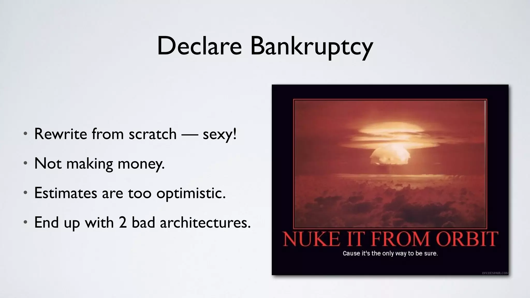 Declare Bankruptcy
• Rewrite from scratch — sexy!
• Not making money.
• Estimates are too optimistic.
• End up with 2 bad architectures.
 