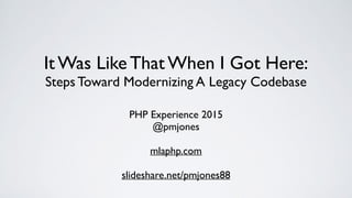 It Was Like That When I Got Here:
Steps Toward Modernizing A Legacy Codebase
PHP Experience 2015
@pmjones
mlaphp.com
slideshare.net/pmjones88
 