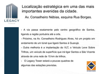 Localização estratégica em uma das mais
importantes avenidas da cidade.
   Av. Conselheiro Nébias, esquina Rua Borges.


- A via passa exatamente pelo centro geográfico de Santos,
ligando a região portuária até a orla.
- Próximo, na Av. Conselheiro Rodrigues Alves, há um projeto em
andamento de um túnel que ligará Santos à Guarujá.
- Outra melhoria é a implantação do VLT, o Veículo Leve Sobre
Trilhos, um veículo de superfície que irá ligar Santos a São Vicente
através de uma rede de 15 km de trilhos.
- O Legacy Tower estará a poucas quadras de
algumas das estações previstas.
 