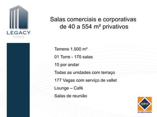 Salas comerciais e corporativas
   de 40 a 554 m² privativos


 Terreno 1.500 m²
 01 Torre - 170 salas
 10 por andar
 Todas as unidades com terraço
 177 Vagas com serviço de vallet
 Lounge – Café
 Salas de reunião
 