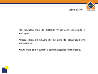 Sobre a SRW




•Já executou mais de 358.000 m² de área construída e
entregue

•Possui mais de 64.000 m² de área de construção em
andamento.

•Tem mais de 57.000 m² a serem lançados no mercado.
 