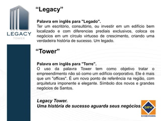 “Legacy”
Palavra em inglês para "Legado".
Ter um escritório, consultório, ou investir em um edifício bem
localizado e com diferencias prediais exclusivos, coloca os
negócios em um círculo virtuoso de crescimento, criando uma
verdadeira história de sucesso. Um legado.

“Tower”
Palavra em inglês para "Torre".
O uso da palavra Tower tem como objetivo tratar o
empreendimento não só como um edifício corporativo. Ele é mais
que um "offices". É um novo ponto de referência na região, com
arquitetura imponente e elegante. Símbolo dos novos e grandes
negócios de Santos.


Legacy Tower.
Uma história de sucesso aguarda seus negócios.
 