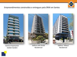 Empreendimentos construídos e entregues pela SRW em Santos




 Centro Empresarial          Edifício Villa Verde       Edifício Villazul
   Golden Garden                 Residencial              Residencial
 