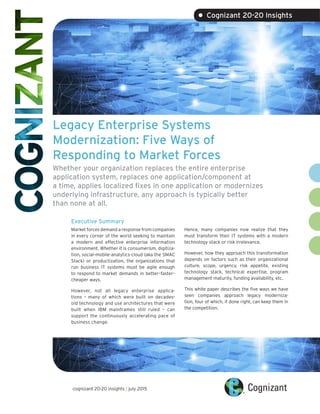 Legacy Enterprise Systems
Modernization: Five Ways of
Responding to Market Forces
Whether your organization replaces the entire enterprise
application system, replaces one application/component at
a time, applies localized fixes in one application or modernizes
underlying infrastructure, any approach is typically better
than none at all.
Executive Summary
Market forces demand a response from companies
in every corner of the world seeking to maintain
a modern and effective enterprise information
environment. Whether it is consumerism, digitiza-
tion, social-mobile-analytics-cloud (aka the SMAC
Stack) or productization, the organizations that
run business IT systems must be agile enough
to respond to market demands in better–faster–
cheaper ways.
However, not all legacy enterprise applica-
tions – many of which were built on decades-
old technology and use architectures that were
built when IBM mainframes still ruled – can
support the continuously accelerating pace of
business change.
Hence, many companies now realize that they
must transform their IT systems with a modern
technology stack or risk irrelevance.
However, how they approach this transformation
depends on factors such as their organizational
culture, scope, urgency, risk appetite, existing
technology stack, technical expertise, program
management maturity, funding availability, etc.
This white paper describes the five ways we have
seen companies approach legacy moderniza-
tion, four of which, if done right, can keep them in
the competition.
cognizant 20-20 insights | july 2015
• Cognizant 20-20 Insights
 