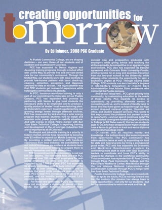 t    m
       creating opportunities f
  o orr                                                                                                w
                              o
                              r


                          B ie 8r t
                          y g0 Ge
                          E u0 a
                           dz Pd
                           I ,
                           n2 Ca
                               Cu
             At Pueblo Community College, we are shaping          connect new and prospective graduates with
       destinies – our own, those of our students and of          employers while giving advice and teaching the
       southern and southwestern Colorado.                        skills required to be competitive in an aggressive job
             PCC has expanded its Dental Hygiene and              environment. PCC also has expanded its transfer
       Assisting training programs through a mutual effort        agreement with Colorado State University–Pueblo,
       with United Way, to provide free and low-cost dental       which provides for an easy and seamless transition
       care for our community’s un-insured. Through the           from our two-year school to the University, while
       United Way, our students work with local dentists to       allowing other students the opportunity to earn a
       provide low-income patients with basic check-up,           bachelor's degree at PCC! Through Adams State
       cleaning, extraction, prevention, and diagnosis            College, PCC students can earn bachelor's degrees
       services for little or no cost. This is just another way   in Elementary Education or Health Care
       that PCC students get real-world experience while          Administration from Adams State professors who
       helping the communities of Colorado.                       instruct at the Pueblo campus.
             At PCC, hands-on workforce training is only a             And we don't stop here…PCC gives priority to its
       part of our commitment to Colorado. At our Pueblo          community, by customizing education to the needs
       Campus, PCC has expanded this promise by                   of those nearby. PCC expands its access to
       partnering with Vestas to give local students the          opportunity by providing alternate means of
       necessary skills to be employed, and to produce a          connecting with us, and to extend a friendly hand to
       quality product at Vestas' local manufacturing plant.      those who may have given up hope through our high
       As Colorado's eyes turn toward supplementing our           school drop-out retrieval program, financial aid
       growing energy needs through alternate sources,            office, and student support services. PCC wants to
       PCC has responded by kick-starting a solar energy          find ways around the problems that prevent access
       program that teaches students how to install and           to opportunity – and our search continues daily! We
       maintain solar power panels in real-life situations.       have initiated a new grant-funded program, Gateway
       And with energy in mind, PCC's merger with San             to College (a Bill Gates award), that serves students
       Juan Basin Technical College is exploring training         ages 17-20, who have dropped out of high school but
       and development in the oil and gas industries that         have a desire to get back on track and earn a diploma
       are so important to all of Colorado.                       while receiving college credit.
            On-the-job and job-skills training is a priority in        Of course, this all requires money and
       today's market, and we have responded by securing          knowledge – the bottom-line is that separate people
       over $2 million to expand our Mobile Learning Labs.        from opportunity. The PCC community has
       By providing a skilled workforce with hands-on             addressed this issue as well, by expanding our hunt
       experience from local industry, the possibilities for      for state and federal grants by hiring a professional
       our mutual successes are endless as students learn         grant writer. PCC also has expanded its Economic
       the required real-world training to prepare them to        and Workforce Development program by
       benefit themselves and their communities.                  committing more staff to work with local economic
            PCC’s commitment to the community is not just         leaders to coordinate and hone PCC's ability to
       talk and dreams. The real-world facts are that PCC         respond to changes in the workforce community.
       has trained over 700 real-world employees for real-        This commitment has expanded into El Paso County
       world employers in 2004, and that number is                through Pikes Peak Community College, and the
       expected to top 1,500 this year! PCC has expanded          Pike's Peak Workforce Center, New Mexico through
       its already committed staff to keep informed of the        the Los Alamos National Laboratories, and
       needs of an ever changing job market – and to              southwestern Colorado through PCC's merger with
       provide the exact skills employers require. In fall        San Juan Basin Technical College.
       2009, PCC’s total FTE increased by more than 22                Pueblo Community College has never stood still.
       percent, and six months earlier, a record 1,012            With an eye to the future, PCC is moving forward into
       students graduated in May.                                 the 21st century. Our mission has always been to
              For those new graduates, PCC’s commitment           make opportunities – not only for our students – but
 9 y
e c




       does not stop when a diploma is placed in their            for the communities for which we work and live.
p la
gg




       hands. Our Career Services Department helps
a e
 