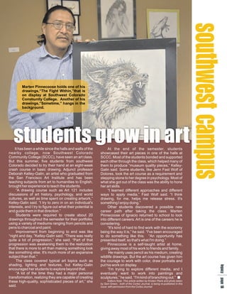 se p
                                                                                                                                         os u
                                                                                                                                         utm
                                                                                                                                         t cs
                                                                                                                                          ha
                                                                                                                                          w
         Marten Pinnecoose holds one of his
         drawings,“The Fight Within,”that is
         on display at Southwest Colorado
         Community College. Another of his
         drawings,“Sometime,” hangs in the
         background.




   students grow in art
    It has been a while since the halls and walls of the          At the end of the semester, students
nearby college, now Southwest Colorado                       showcased their art pieces in one of the halls at
Community College (SCCC), have seen an art class.            SCCC. Most of the students bonded and supported
But this summer, five students from southwest                each other through the class, which helped many of
Colorado decided to try their hand at an eight-week          them to produce “museum quality pieces,” Kelley-
crash course in basic drawing. Adjunct professor             Galin said. Some students, like Jenn Fast Wolf of
Deborah Kelley-Galin, an artist who graduated from           Dolores, took the art course as a requirement and
the San Francisco Art Institute and has been                 stepping stone to her degree in psychology. Most of
teaching subjects from art to humanities to English,         what she got out of the class was the ability to hone
brought her experience to teach the students.                her art skills.
     “A drawing course such as Art 121 includes                   “I learned different approaches and different
discussions of art history, psychology, and world            ways to apply media,” Fast Wolf said. “I think
cultures, as well as time spent on creating artwork,”        drawing, for me, helps me release stress. It's
Kelley-Galin said. “I try to zero in on an individual's      something I enjoy doing.”
interests, and I try to figure out what their potential is        Other students discovered a possible new
and guide them in that direction.”                           career path after taking the class. Marten
     Students were required to create about 20               Pinnecoose of Ignacio returned to school to look
drawings throughout the semester for their portfolio,        into different careers. Art is one of the careers he is
using a variety of mediums ranging from pencils and          considering.
pens to charcoal and paint.                                       “It's kind of hard to find work with the economy
     Improvement from beginning to end was like              being the way it is,” he said. “I've been encouraged
“night and day, ”Kelley-Galin said. “There was really        to do something like this. “An opportunity has
quite a lot of progression,” she said. “Part of that         presented itself, so that's what I'm doing.”
progression was awakening them to the realization                 Pinnecoose is a self-taught artist at home,
that there is more to art than making something look         giving away most of his work to friends and family.
like something else. It's much more of an expansive                He mainly uses pencil as his medium, creating
subject than that.”                                          wildlife drawings. But the art course has given him
     The class covered typical art topics such as            the courage to work with color, draw portraits and
shading, lighting and textures, but Kelley-Galin             put his work on display.
                                                                                                                                            lap2
                                                                                                                                            lap
                                                                                                                                            e a
                                                                                                                                            e a
                                                                                                                                             g g
                                                                                                                                             g g




encouraged her students to explore beyond that.                   “I'm trying to explore different media, and I
                                                                                                                                             c e
                                                                                                                                             c e
                                                                                                                                             y 1




     “A lot of the time they had a major personal
                                                                                                                                              y 1




                                                             eventually want to work into paintings and
transformation, realizing they are capable of creating       sculptures,” he said. “I'm kind of branching out.”
these high-quality, sophisticated pieces of art,” she              Editors Note: This article written by Kristen Plank and photo taken
                                                             by Sam Green, both of the Cortez Journal, is being re-published in this
said.                                                        issue with permission from the Cortez Journal.
                                                                                                                                                0
                                                                                                                                                0
 