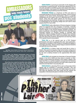 S
                                                                              Ju e
                                                                              o a pursuing an associate of arts degree with
                                                                                s s
                                                                                 hhar Dis


              BOS
               Ar
              Mu
              Ac A
                SeR
                  D
                                                                        an emphasis in performing arts. He has been attending PCC for
                                                                        one year and plans to transfer to a four-year school and major in
                                                                        music and theatre. Josh enjoys PCC because of the opportunities
                                                                        it provides in helping students pursue their dreams.

               le t
              eh
              har u
               pf                                                            Cp e a freshman at PCC and plans to
                                                                              hh a
                                                                               r ev
                                                                                 i r e
                                                                                  s W
                                                                                   t
                                                                                   o             ris



          t s
          st
         cn
         ce
         pd
          u
                                                                        eventually transfer to UCCS to further his studies. Chris is a proud
                                                                        recipient of the Kane Family Scholarship, which is a transfer
                                                                        scholarship and the reason why he is attending both PCC and
                                                                        UCCS. Chris says that career options for his future include
                                                                        writing, teaching, and coaching. He says he is very excited to be
                                                                        an ambassador for this amazing college and can’t wait to show
                                                                        people what PCC has to offer.
                                                                             D o a Bachelors of Science degree in biology
                                                                              ao
                                                                               nr
                                                                                iee
                                                                                  lM      holds
                                                                        which he received from the University of Colorado, Colorado
                                                                        Springs in 2008 and is enrolled at PCC pursuing an Associate of
                                                                        Science degree in the physical therapy assistant program. He
                                                                        plans to graduate in the spring of 2010 and from there attend a
                                                                        doctorate program for Physical Therapy in Colorado after
                                                                        graduation. Daniel recently relocated to Pueblo from Colorado
                                                                        Springs and feels that PCC’s warm environment with teachers
                                                                        that care about their students’ development and learning makes
                                                                        PCC a great choice for any student.
                                                                            T C in her second year as a PCC Student
                                                                             eosy
                                                                                s is
                                                                                  a
                                                                        Ambassador and plans to graduate this year. Upon graduation,
                                                                        Tessa plans to transfer to CSU-Pueblo to complete her degree in
                                                                        secondary education. Tessa is always happy to assist all students
                                                                        and staff with any of their needs.
                                                                             A r is a history major and would like to minor in
                                                                              m yi Ha rss
           Top Row: Joshua Dasher, Christopher Weaver, Daniel Moore     theatre. She aspires to become a high school and/or college level
       Front Row: Tessa Coy, Amy Harriss, Jordyn Hiner, Andrea Bowen    instructor. She says that PCC has been a wonderful experience
                                                                        for her and is looking forward to the opportunities that await
       For years, the Student Ambassador team at Pueblo                 ahead.
   Community College’s Pueblo campus has helped make
   students aware of their higher education opportunities. This              J n will complete her Associate of General Studies
                                                                             oirH
                                                                                de
                                                                                 yr  n
   year, a team of seven will continue this legacy by working in        degree in the Fall of 2009 and then plans to transfer to CSU-
   local high schools and in the community to promote PCC.              Pueblo to work toward her bachelor’s and master’s degree. She
                                                                        feels that PCC is a perfect academic environment for first-time
        Once they have made the transition into college, many           college students because teachers and staff make students feel
   students become natural recruiters for PCC because they              welcome and help them in any way they can.
   want to tell others about how impressed they are with the
   one-on-one attention they receive at the college and the                 ABis attending PCC to earn an Associate of Arts
                                                                             no
                                                                              dw
                                                                               r e
                                                                                e n
                                                                                  a
   caring nature of its faculty and staff. The Pueblo Campus            degree with an emphasis in secondary education. She has
   Student Ambassador team is selected from interested                  attended PCC for four semesters and really enjoys the school.
   candidates who feel so strongly about the choice they made
                                                                        She says her teachers have been great and her classes are
   to attend PCC that they want to encourage others to take
   advantage of the many opportunities the college offers.              enjoyable. In the future she plans to transfer to CSU-Pueblo.
                                    e arm




                                             T
                                             he
                                                                       POEB  BO o
                                                                                OR o           ks
                                     1 s a




                                                                        CKCS             T
                                    a m e
                                    g bo
                                    p ast




                                             P
                                             a’s
                                             nt
                                              he
                                               r
                                        d




                                                                                               S
                                                                                               h
                                                                                               i
                                                                                               rt
                                                                                                s
                                                                       Open 8:00am to 5:00pm
                                       a




                                                                        College Center, Rm 140


                                                                                               G
                                                                                               i
                                                                                               ft
                                                                                                s
                                                                             719.549.3065
                                     1




                                             L
                                             a
                                             i
                                             r
 1 y
e c
p la
g g
a e
 1
 