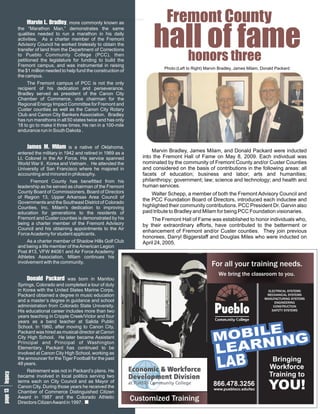 M ry commonly known as
           a B, more
           r .a
           v d
           in l
            L e                                                              Fremont County
                                                                       hall ofthree
                                                                                fame
       the “Marathon Man,” demonstrates the same
       qualities needed to run a marathon in his daily
       activities. As a charter member of the Fremont
       Advisory Council he worked tirelessly to obtain the
       transfer of land from the Department of Corrections
       to Pueblo Community College (PCC), then
       petitioned the legislature for funding to build the
       Fremont campus, and was instrumental in raising
                                                                         honors
                                                                            Photo:(Left to Right) Marvin Bradley, James Milam, Donald Packard
       the $1 million needed to help fund the construction of
       the campus.
            The Fremont campus of PCC is not the only
       recipient of his dedication and perseverance.
       Bradley served as president of the Canon City
       Chamber of Commerce, vice chairman for the
       Regional Energy Impact Committee for Fremont and
       Custer counties as well as the Canon City Rotary
       Club and Canon City Bankers Association. Bradley
       has run marathons in all 50 states twice and has only
       18 to go to make it three times. He ran in a 100-mile
       endurance run in South Dakota .


            J s i is a native of Oklahoma,
            a .l
             ma eM  M         m
       entered the military in 1942 and retired in 1969 as a           Marvin Bradley, James Milam, and Donald Packard were inducted
       Lt. Colonel in the Air Force. His service spanned           into the Fremont Hall of Fame on May 8, 2009. Each individual was
       World War II , Korea and Vietnam . He attended the          nominated by the community of Fremont County and/or Custer Counties
       University of San Francisco where he majored in             and considered on the basis of contributions in the following areas: all
       accounting and minored in philosophy.                       facets of education; business and labor; arts and humanities;
             Fremont County has benefitted from his                philanthropy; government; law; science and technology; and health and
       leadership as he served as chairman of the Fremont          human services.
       County Board of Commissioners, Board of Directors               Walter Schepp, a member of both the Fremont Advisory Council and
       of Region 13, Upper Arkansas Area Council of
       Governments and the Southeast District of Colorado
                                                                   the PCC Foundation Board of Directors, introduced each inductee and
       Counties, Inc. Milam's dedication to improving              highlighted their community contributions. PCC President Dr. Garvin also
       education for generations to the residents of               paid tribute to Bradley and Milam for being PCC Foundation visionaries.
       Fremont and Custer counties is demonstrated by his              The Fremont Hall of Fame was established to honor individuals who,
       being a charter member of the Fremont Advisory              by their extraordinary efforts, have contributed to the betterment or
       Council and his obtaining appointments to the Air
                                                                   enhancement of Fremont and/or Custer counties. They join previous
       Force Academy for student applicants.
                                                                   honorees, Darryl Biggerstaff and Douglas Miles who were inducted on
           As a charter member of Shadow Hills Golf Club           April 24, 2005.
       and being a life member of the American Legion
       Post #13, VFW #4061 and Air Force Academy
       Athletes Association, Milam continues his
       involvement with the community.                                                               For all your training needs.
                                                                                                    For all your training needs.
                                                                                                        We bring the classroom to you.
           D Pdborn
           o a was
           nc
           ak
            l
            dar                            in Manitou
       Springs, Colorado and completed a tour of duty
       in Korea with the United States Marine Corps.                                                                             ELECTRICAL SYSTEMS
       Packard obtained a degree in music education                                                                             MECHANICAL SYSTEMS
                                                                                                                               MANUFACTURING SYSTEMS
       and a master’s degree in guidance and school                                                                                  ENGINEERING
       administration from Colorado State University.                                                                               CONSTRUCTION
       His educational career includes more than two                                                                               SAFETY SYSTEMS
       years teaching in Cripple Creek/Victor and four
       years as a band teacher at Salida Public
       School. In 1960, after moving to Canon City,
       Packard was hired as musical director at Canon
       City High School. He later became Assistant
                                                                                                     M OBILENG
                                                                                                        EARNI
       Principal and Principal of Washington
       Elementary. Packard has continued to be
                                                                                                      L
                                                                                                                                                  hf p




       involved at Canon City High School, working as
                                                                                                                                                  a m1
                                                                                                                                                  lf ee




                                                                                                       LAB
                                                                                                                                                  l aa




       the announcer for the Tiger Football for the past                                                                           Bringing
                                                                                                                                                   o g
 1 y




       48 years.
e c




                                                                                                                                  Workforce
p la
g g
a e




           Retirement was not in Packard’s plans. He
       became involved in local politics serving two                                                                              Training to
 3




       terms each on City Council and as Mayor of
       Canon City. During those years he received the                                                866.478.3256
                                                                                                     www.pueblocc.edu/tec         YOU!
                                                                                                                                                      4




       Chamber of Commerce Distinguished Citizen
       Award in 1987 and the Colorado Athletic
       Directors Citizen Award in 1997.
                                                                Customized Training
 