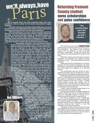 wye
  eaah
   l sv
    l a
  ’lw Returning Fremont

     I
          P aris
           t’s strange where one finds inspiration these days when
pressed to write an article for the Alumni Association's Legacy
magazine.
                                                                            County student
                                                                            ech
                                                                             a hi
                                                                              r os
                                                                              nl p
                                                                               sa
                                                                            aic n
                                                                             nsd
                                                                                 sr
                                                                              d oc
                                                                               g ne
                                                                                a f
                                                                                  ni
                                                                                       s
                                                                                          e
                                                                                                            “The
        Recently I watched, for perhaps the twentieth time, one of my
favorite movies and, depending on the critics, one that ranks among                                     scholarships
the top three movies of all time--the immortal Casablanca.                                                were the
        With the backdrop of a war-torn, Vichy-occupied, mysterious
Moroccan city, the classic love story of Rick, a wayward American,                                         thumbs
and Elsa, a secretive anti-Nazi emigre, is masterfully played out.                                        up that I
Despite Rick and Elsa's deep yearnings for one another, Rick                                             needed...”
ultimately shows his benevolent spirit in letting go of his true love,
Elsa, whom he had previously met, loved and lost in Paris,
to fly off to freedom in Lisbon with her patriotic husband, Victor.
                    How gallant, yet tender…but how does that relate to
           Pueblo Community College and it's Alumni Association?
           Well, as I listen to the movie's theme, “As Time Goes By,” I           PCC Fremont County student Dnl       oP
                                                                                                                        noow
                                                                                                                           v e
                                                                                                                            o l
           too, am reminded in my relatively ripe age of the                will be the first to admit that returning to school was at
           importance of past friendships, nostalgia and sentiment          first intimidating. But thanks to the continuing
           that I felt in my old Pueblo Junior College days of 1961. It     support from his teachers, as well as several
           was my first year in college after I had struggled about         foundation scholarships, 40-year-old Powell said
           going into the armed services out of high school as a more       he’s received the encouragement he needs to keep
           worthwhile career alternative, as advised by my high             going.
           school counselor. Ultimately, I succumbed to inertia and               “Whether it’s been a pat on the back or words of
           just stumbled into higher education. We, naive and wide-         confidence, the education and support has been
           eyed college freshmen, had few realistic notions of a real       incredible,” he said. “The teachers here are truly top
           college educational experience.              My simplistic       of the line.”
                                                                                  Powell said that the scholarships he’s earned,
           stereotypical images of college life were changed forever in
                                                                            including the Kane Family Scholarship, the Pepsi
           the fall of 1961. From the competitive Freshman English
                                                                            Scholarship, and the PCC Presidential Scholarship,
           101 class of Professor John Senatore to the elevated plane
                                                                            have also helped his confidence as a returning
           of Dr. Levine's Humanities class, PJC was an eye-opener          student.
            for me. In this netherworld of intellectual struggles one             “The scholarships were the thumbs up that I
                  moment, to the sophomoric college high jinks the          needed to know that I was on the right track,” he said.
                   next, I learned what college life really was—and I       “They gave me the confidence to keep working hard.”
                   liked it. While being scared out of my wits by the             Powell first entered PCC at the Fremont County
                   challenges of learning things I never imagined—I         campus in 2000 after earning his GED years earlier.
                    was stimulated by the journey for truth that it         But instead of completing his degree, Powell quit
                    presented. That first year of college convinced me      school to bartend for the next 12 years. In 2006,
                    to stay instead of becoming a soldier. I never          Powell decided “enough was enough” and re-
                    regretted it.                                           enrolled at PCC. Now a husband and father to two,
                           Now, some thirty-eight years later, as           Powell proved his commitment as a returning student
                     something of a semi-retirement volunteer in the        by earning a 4.0 his first semester.
                     PCC Alumni Association, I often think of those               “I hadn’t really succeeded academically in the
                      early college days. From the pep rallies for the      past, but this time I was ready,” he said.
                      championship basketball team, to the competitive            Recognizing his passion for helping people and
                       give and take of the comparative religion classes,   traveling, Powell said he has recently decided to
                        those were some of the best years of my life.       pursue an associate’s degree in nursing, and is

   J lr
   o r
   e i
    Ui
     ba
                                  Maybe that's why I belong to the PCC      exploring a potential career as a traveling nurse.
                                  Alumni Association today and                    But until he graduates in 2011, Powell gets
                                  occasionally embarrass myself doing       plenty of practice helping people by assisting first-
                                  a ragged Elvis Presley impression at      time students register for classes. Powell said the
                                  the PCC Alumni Association's              greatest reward in his job is being able to encourage
                                  “Tribute to Alumni Stars” Dance on        returning students like himself to have the
                                  September 25th.                           confidence to re-enter the classroom.
                                       Yes, we all have to leave our old           “My advice to them is know the resources that
                                   days behind in the midst of critical     are available because there’s a lot out there,” he said.
                                   debates over health care reform and      “The staff here are committed to making your return
                                                                                                                                   lap
                                                                                                                                   e a




                                    the national debt, but we can still     to school successful, and if you’re not sure what to
                                                                                                                                    g g




                                                                            do, they’ll point you in the right direction.”
                                                                                                                                    c e




                                      occasionally step back, sigh, and,
                                                                                                                                    y 1




                                       as Rick in Casablanca, might say,
                                         “Yes, but we'll always have
                                          Paris.”
                                                                                                                                       4
 