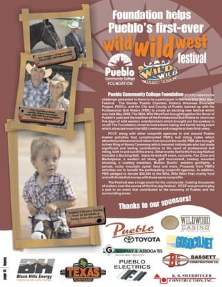 F ae
                                                                                oos
                                                                                un
                                                                                 nh
                                                                                 d l
                                                                                  t p
                                                                                  i
                                                                             P’se
                                                                             u f-
                                                                             ei v
                                                                              bs
                                                                              l re
                                                                              ot r
                                                                             d t
                                                                              w
                                                                             l ls
                                                                             i ie
                                                                             wwd                                              fil
                                                                                                                              es
                                                                                                                               t
                                                                                                                               va
                                                       s
                                                  make
                                           Garvin uckey.
                                     nt JD       B
                               reside PBR horse
                        PCC P s with
                         friend




                                                                             PCnl F a
                                                                             uoi ooo
                                                                             em l e t
                                                                              b me n
                                                                              l
                                                                              o u gd
                                                                                ty
                                                                                 C un
                                                                                    i                                            (PCCF) rallied to the
                                                                         challenge presented to them to be a participant in the first Wild Wild West
                                                                         Festival. The Greater Pueblo Chamber, Historic Arkansas Riverwalk
                                                                         Project, PEDCo, and the City and County of Pueblo teamed up with the
                  PCC Foun                                               Professional Bull Riders (PBR) to create an exciting new festival which
               member,     dation Boar
                                       d
             meets 2008 Sharon Swerdfeger,                               was held May 2009. The Wild, Wild West Fest brought together the flavor of
                        PBR World
                  Guilcherne      Champion                               Pueblo's past and the tradition of the Professional Bull Riders to churn out
                             Makuchi.
                                                                         five days of wild western entertainment which brought out the cowboy in
                                                                         us all! The Foundation chose to host a team roping and barrel racing event
                                                                         which attracted more than 600 cowboys and cowgirls to their first rodeo.
                                                                              PCCF along with other nonprofit agencies in and around Pueblo
                                                                         hosted activities that complimented PBR's bull riding rodeo which
                                                                         attracted professional bull riders from around the world. PBR also brought
                                                                         in their Ring of Honor Ceremony which honored individuals who had made
                                                                         significant and lasting contributions to the sport of professional bull
                                                                         riding, both in and out of the arena. Other events tied to the five-day festival
                                                                         included a Bucking Ball, black tie kick-off event, concerts, Fan Zone and
                                                                         Marketplace, a western art show, golf tournament, cowboy mounted
                                                                         shooting, a cowboy breakfast, Mutton Bustin', western gunfights, a
                                                                         parade, rocky mountain oyster feed and more. Proceeds from PBR's
                                                                         activities are to benefit the participating nonprofit agencies. In addition,
                                                                         PBR pledged to donate $50,000 to the Wild, Wild West Fest charity fund
                                                                         and will divide that money with those same nonprofits
                                                                              The Festival was a huge boom for the community; hosting thousands
                                                                         of visitors over the course of the five-day festival. PCCF was proud to play
                                                                         a part in an event that contributed to the economy of Pueblo and the
                                                                         surrounding areas.

                                                                                           !
                                                                                      k sps
                                                                                         or
                                                                                          o
                                                                                          s
                                                                                          n
                                                                ore learns
                                                                                     T tr
                                                                                      nu
                                                                                     ao
                                                                                     ho
                                                                                      s
                                                    Kaden Fillm ddle a
                                                      how to  stra
                                                                 the pros.
                                                     horse from




                                                                             GAE
                                                                             R YST
                                                                             E &I S
                                                                             E
                                                                             N S
                                                                              W O
                                                                              A CA
 1 y
e c
p la
g g
a e
 5




       Black Hills Energy
       Improving life with energy.
 