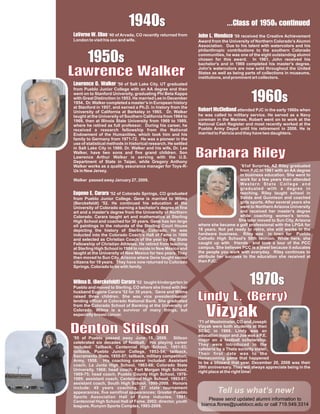 1
                             9
                             40
                              s                                               .a1 c e
                                                                              . s9n
                                                                              . s5t d
                                                                               Cf 0n
                                                                               l os i
                                                                                   o u
Lnl '40 of Arvada, CO recently returned from
 aW
  V.s
   eE
    r i
      ea                                                        J Ln received the Creative Achievement
                                                                 o e '59
                                                                  h d
                                                                    n o. M      za
London to visit his son and wife.                               Award from the University of Northern Colorado's Alumni
                                                                Association. Due to his talent with watercolors and his


       1
       9
       50
                                                                philanthropic contributions to the southern Colorado

        s                                                       communities, he was one of the eight outstanding alumni
                                                                chosen for this award. In 1961, John received his


L nl
a ee
wa
 r W
 e k
  c r
                                                                bachelor's and in 1969 completed his master's degree.
                                                                John's watercolors are now sold throughout the United
                                                                States as well as being parts of collections in museums,
                                                                institutions, and prominent art collectors.
L nW Salt Lake City, UT graduated
 a e l '50 of
   w a
    r De
     e. k
        c             r

                                                                                           1
                                                                                           9
                                                                                           60
from Pueblo Junior College with an AA degree and then

                                                                                            s
went on to Stanford University, graduating Phi Beta Kappa
with Great Distinction in 1953. He married Lee in December
1954. Dr. Walker completed a master’s in European history
at Stanford in 1957, and earned a Ph.D. in history from the
University of California at Berkeley in 1965. Dr. Walker        RM attended PJC in the early 1960s when
                                                                 oc d
                                                                  bCel n
                                                                     r e
                                                                      t l      la
taught at the University of Southern California from 1964 to    he was called to military service. He served as a Navy
1969, then at Illinois State University from 1969 to 1989,      coreman in the Marines. Robert went on to work at the
where he retired as full professor. During his career, he       National Cash Register and most recently worked at the
received a research fellowship from the National                Pueblo Army Depot until his retirement in 2006. He is
Endowment of the Humanities, which took him and his             married to Patricia and they have two daughters.
family to Germany from 1971-72. He was a pioneer in the
use of statistical methods in historical research. He settled


                                                                B R
                                                                a i
                                                                r l
                                                                be
                                                                 ay
                                                                 r
                                                                 a
in Salt Lake City in 1989. Dr. Walker and his wife, Dr. Lee
Walker, have two sons and five grand children. Son
Lawrence Arthur Walker is serving with the U.S.
Department of State in Taipei, while Gregory Anthony
Walker works as a quality assurance manager for Toys-R-                               ’61of Surprise, AZ Riley graduated
Us in New Jersey.                                                                    from PJC in 1961 with an AA degree
                                                                                     in business education. She went to
Walker passed away January 27, 2009.                                                 work for a few years then attended
                                                                                     Western State College and
                                                                                     graduated with a degree in
E e aof Colorado Springs, CO graduated
 u .r'52
   gCea
      n r E a                                                                        teaching. Riley taught school in
from Pueblo Junior College. Gene is married to Wilma                                 Salida and Gunnison and coached
(Berckefeldt) '52. He continued his education at the                                 girls sports. After several years she
University of Colorado earning a bachelor's degree in fine                           went to Northern Arizona University
art and a master's degree from the University of Northern                            and received her master's degree
Colorado. Carara taught art and mathematics at Sterling                              while coaching women's tennis.
High School and coached for 30 years. Gene has ten large                            She later moved to Sun City, Arizona
oil paintings in the rotunda of the Sterling Court House        where she became a golf professional with the LPGA for
depicting the history of Sterling, Colorado. He was             18 years. Not yet ready to retire, she still works in the
inducted into the Colorado Coach's Hall of Fame in 1986         hardware business. Riley was in town for Pueblo
and selected as Christian Coach of the year by the State        Catholic High School’s 50th reunion. While here, she
Fellowship of Christian Athletes. He retired from teaching      caught up with friends and took a tour of the PCC
at Sterling High School in 1984 to reside in New Mexico and     campus. She believes PCC is a jewel because it educates
taught at the University of New Mexico for two years. They      the people you work with everyday. Riley continues to
then moved to Sun City, Arizona where Gene taught senior        attribute her success to the education she received at
citizens for 19 years. They have now returned to Colorado       then PJC.
Springs, Colorado to be with family.


W re r taught kindergarten in
  i Dk)a
   l . ct r
    m eC
     a    ( f a
           B l
            eda                 '52
Pueblo and moved to Sterling, CO where she lived with her
                                                                                          1
                                                                                          9
                                                                                          70
                                                                                           s
                                                                L Lr
                                                                i . r
                                                                nB
                                                                 de
                                                                 y y
                                                                  ( )
husband Eugene Carara '52 for 30 years. Gene and Wilma
raised three children. She was vice president/senior
lending officer at Colorado National Bank. She graduated


                                                                   V
                                                                   ik
                                                                   z
                                                                   ya
from the Colorado School of Banking at the University of
Colorado. Wilma is a survivor of many things, but
especially breast cancer.



DS
e tn
ni
t l
 oo
 ns
                                                                ‘71 of Westminster, CO and Joseph
                                                                Vizyak were both students at then
                                                                SCSC in 1969. Lindy was an
                                                                education major and Joe was a P.E.
'55 of Pueblo passed away June 15, 2009. Stilson                major on a football scholarship.
celebrated six decades of football. His playing career          They were introduced in the
included: Tailback, Centennial High School, 1951-53;            cafeteria by a Theta sorority sister.
tailback, Pueblo Junior College, 1953-54; tailback,             Their first date was to the
Sacramento State, 1955-57; tailback, military competition,      Homecoming game that happened
Army, 1958. His coaching career included: Assistant             to be a blizzard that year. December 20, 2008 was their
coach, La Junta High School, 1963-68; Colorado State            39th anniversary. They will always appreciate being in the
University, 1968; head coach, Fort Morgan High School,          right place at the right time!
1969-75; head coach, Pueblo County High School, 1976-
1989; assistant coach, Centennial High School, 1993-97;
assistant coach, South High School, 1999-2009. Honors
include: 45 years coaching, 27 state tournament
appearances, five semifinal appearances; Greater Pueblo                   Tell us what’s new!
Sports Association Hall of Fame inductee, 1991;
Centennial High School Hall of Fame, 2002; director, youth
                                                                    Please send updated alumni information to
leagues, Runyon Sports Complex, 1993-2009.                       bianca.flores@pueblocc.edu or call 719.549.3314
 