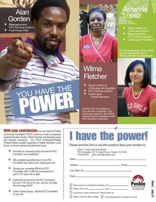 Alan                                                                                                                             Amanda
    Gorden                                                                                                                             Lopez
q
First generation
PCC full-time student                                                                                                                  q
                                                                                                                                       Single mother of
q Major
Psychology                                                                                                                             a two-year-old son
                                                                                                                                       q
                                                                                                                                       First generation
                                                                                                                                       PCC full-time student
                                                                                                                                       q
                                                                                                                                       Career goal: Pediatrics



                                                                                                                                   For your pledge of just $10 per month,
                                                                                                                                   you can help students, such as
                                                                                                                                   Amanda, with their educational goals




                                                                                  Wilma
                                                                                  Fletcher
                                                                                     q
                                                                                     Single mother of


                    AVE THE
                                                                                     a five-year-old daughter


              YOU H
                   R
                   E
                                                                                     q
                                                                                     PCC full-time student




                  W
                  O
                                                                                     q
                                                                                     Career goal:




                  P
                                                                                        Dental Assistant



                                                                                 Add the PCC Foundation in
                                                                                 your will with a bequest! This
                                                                                 will ensure students, like Wilma,
                                                                                 receive financial assistance with
                                                                                 their education expenses.




W no
iyot
t uri
h t n
 o i
  r b
  cu
                                                                  Iv p
                                                                  her
                                                                   a o
                                                                   ew
                                                                    t e
                                                                    h !
                                      , you can help the Pueblo
Community Foundation (PCCF) continue to help our featured
students like Alan Gorden, Wilma Fletcher, and Amanda Lopez
with financial assistance. Our PCCF Contribution/Pledge
Program allows valuable supporters of higher education, such
as you, to serve hundreds of students each year.                  Please send this form or call with questions about your donation to:
                                                                          Diane C. Porter, Executive Director
     q insurance policy and add the PCC
     Purchase an                                                          PCC Foundation, 201 N. Santa Fe Ave., Pueblo, CO 81003
     Foundation as a beneficiary.                                         719.549.3303 diane.porter@pueblocc.edu

     q securities/stock to the PCC
     Gift unneeded                                                Name
     Foundation and reduce your capital gains tax.
                                                                  Address                                                            Phone
     q unneeded IRA to the PCC
     Donate your
     Foundation with no IRS tax consequences if                   City, State, Zip
     you’re 70.5 years old or older.
                                                                  Email
     qyour home to the PCC Foundation,
     Contribute
                                                                                                                                                                     lap
                                                                                                                                                                     e a




     but live in it for life at no cost...and you can take
                                                                                                                                                                      g g




                                                                     Please accept my unrestricted contribution of $
                                                                                                                                                                      c e




     the advantage NOW!
                                                                                                                                                                      y 2




                                                                     Please restrict my $                       gift to:
     q legacy. Add the PCC Foundation
     Leave a family                                                  I would like to make a planned gift. Please contact me.
     to your will.
                                                                     Please contact me about a pledge.
                                                                                                                                                                         2




                                                                                                               I have designated the Foundation in my will.
 