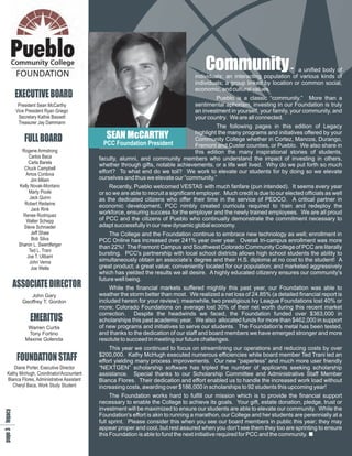 Cn
                                                                                        oi
                                                                                        mm
                                                                                         u
                                                                                         ty                                  a unified body of
                                                                                    individuals; an interacting population of various kinds of
                                                                                    individuals; a group linked by location or common social,
                                                                                    economic, and cultural values.
       EXECUTIVE BOARD                                                                      Pueblo is a classic “community.” More than a
        President Sean McCarthy                                                     sentimental aphorism, investing in our Foundation is truly
       Vice President Ryan Griego                                                   an investment in yourself, your family, your community, and
        Secretary Kathie Bassett                                                    your country. We are all connected.
        Treasurer Jay Dammann
                                                                                          The following pages in this edition of Legacy
                                                                                 highlight the many programs and initiatives offered by your
           FULL BOARD                         SEAN McCARTHY                      Community College whether in Cortez, Mancos, Durango,
                                             PCC Foundation President            Fremont and Custer counties, or Pueblo. We also share in
         Rogene Armstrong                                                        this edition the many inspirational stories of students,
             Carlos Baca                   faculty, alumni, and community members who understand the impact of investing in others,
             Carla Barela                  whether through gifts, notable achievements, or a life well lived. Why do we put forth so much
          Chuck Campbell
           Amos Cordova
                                           effort? To what end do we toil? We work to elevate our students for by doing so we elevate
              Jim Milam                    ourselves and thus we elevate our “community.”
        Kelly Novak-Montano                    Recently, Pueblo welcomed VESTAS with much fanfare (pun intended). It seems every year
             Marty Poole                   or so we are able to recruit a significant employer. Much credit is due to our elected officials as well
             Jack Quinn                    as the dedicated citizens who offer their time in the service of PEDCO. A critical partner in
          Robert Redwine                   economic development, PCC nimbly created curricula required to train and redeploy the
              Jack Rink
          Renee Rodriquez
                                           workforce, ensuring success for the employer and the newly trained employees. We are all proud
           Walter Schepp                   of PCC and the citizens of Pueblo who continually demonstrate the commitment necessary to
          Steve Schroeder                  adapt successfully in our new dynamic global economy.
              Jeff Shaw                        The College and the Foundation continue to embrace new technology as well; enrollment in
              Bob Silva                    PCC Online has increased over 241% year over year. Overall tri-campus enrollment was more
        Sharon L. Swerdferger              than 22%! The Fremont Campus and Southwest Colorado Community College of PCC are literally
             Ted L. Trani
            Joe T. Ulibarri
                                           bursting. PCC's partnership with local school districts allows high school students the ability to
             John Verna                    simultaneously obtain an associate’s degree and their H.S. diploma at no cost to the student! A
              Joe Welte                    great product; a great value; conveniently located for our population; and marketed aggressively
                                           which has yielded the results we all desire. A highly educated citizenry ensures our community's
                                           future well being.
       ASSOCIATE DIRECTOR                      While the financial markets suffered mightily this past year, our Foundation was able to
             John Gary                     weather the storm better than most. We realized a net loss of 24.85% (a detailed financial report is
          Geoffrey T. Gordon               included herein for your review); meanwhile, two prestigious Ivy League Foundations lost 40% or
                                           more; Colorado Foundations on average lost 30% of their net worth during this recent market
                                           correction. Despite the headwinds we faced, the Foundation funded over $363,000 in
              EMERITUS                     scholarships this past academic year. We also allocated funds for more than $462,000 in support
            Warren Curtis                  of new programs and initiatives to serve our students. The Foundation's metal has been tested,
            Tony Fortino                   and thanks to the dedication of our staff and board members we have emerged stronger and more
           Maxine Golenda                  resolute to succeed in meeting our future challenges.
                                               This year we continued to focus on streamlining our operations and reducing costs by over
                                           $200,000. Kathy McHugh executed numerous efficiencies while board member Ted Trani led an
        FOUNDATION STAFF                   effort yielding many process improvements. Our new “paperless” and much more user friendly
    Diane Porter, Executive Director       “NEXTGEN” scholarship software has tripled the number of applicants seeking scholarship
 Kathy McHugh, Coordinator/Accountant      assistance. Special thanks to our Scholarship Committee and Administrative Staff Member
 Bianca Flores, Administrative Assistant   Bianca Flores. Their dedication and effort enabled us to handle the increased work load without
    Cheryl Baca, Work Study Student        increasing costs, awarding over $186,000 in scholarships to 92 students this upcoming year!
                                                The Foundation works hard to fulfill our mission which is to provide the financial support
 3 y
e c




                                           necessary to enable the College to achieve its goals. Your gift, estate donation, pledge, trust or
p la
gg
a e




                                           investment will be maximized to ensure our students are able to elevate our community. While the
                                           Foundation's effort is akin to running a marathon, our College and her students are perennially at a
                                           full sprint. Please consider this when you see our board members in public this year; they may
                                           appear proper and cool, but rest assured when you don't see them they too are sprinting to ensure
                                           this Foundation is able to fund the next initiative required for PCC and the community.
 
