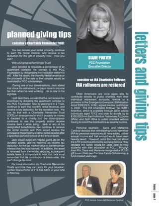 planned giving tips




                                                                                                                le gi
                                                                                                                eai t
                                                                                                                 t ng
    consider a Charitable Remainder Trust




                                                                                                                 t d p
   You can donate your rental property, continue
to earn the rental income, and receive a tax




                                                                                                                  r i s
deduction for the gift of property now. How you
ask?                                                                    DIANE PORTER




                                                                                                                  sv
    With a Charitable Remainder Trust!                                   PCC Foundation
     Jack decided to bequeath a percentage of an                        Executive Director
apartment complex he owned to the PCC
Foundation by designating the institution within his
will. After his death, the monthly rental revenue or
the proceeds of the sale of the complex would be
restricted for PCC scholarships.                              consider an IRA Charitable Rollover:
     During one of our conversations, Jack stated            IRA rollovers are restored
that since his retirement, he pays more in income
tax than when he was working. He is now in his
eighties.                                                     Older Americans are once again able to
                                                         contribute directly to public charities from their
    I told Jack there is a way that he can receive tax
                                                         individual retirement accounts, thanks to a
incentives by donating the apartment complex to
                                                         provision in the Emergency Economic Stabilization
the PCC Foundation now by placing it in a Trust,         Act of 2008 (H.R. 1424), signed into law on October
continue to earn the monthly rental revenue, and




                                                                                                                     n
                                                         3, 2008. The IRA Charitable Rollover Tax (CRT)
receive a tax deduction for the donation now. He         Incentive, which is available through 2009, allows
can do that with a Charitable Remainder Trust            individuals aged 701/2 and older to donate up to
(CRT); an arrangement in which property or money         $100,000 from their Individual Retirement Accounts
is donated to a charity, but the donor/grantor           (IRAs) and Roth IRAs to public charities without
continues to use the property and/or receive             having to count the distributions as taxable income.
income from it while living. Jack or any of his
designated beneficiaries can continue to receive                Personal example:     Dave and Marianne
the rental income and PCC would receive the              Cardinal decided that withdrawing funds from their
principal or the property and the rental income after    IRA for personal reasons would have added to their
a specified period of time or at the time of death.      annual income and that amount would have been
     Jack would avoid any capital gains tax on the       heavily taxed. However, once they learned about
donated assets, and he receives an income tax            the CRT Incentive provisions explained above, they
deduction for the fair market value of the remainder     decided the funds would be used best to help
interest that the trust earned. In addition, the asset   students with their education at PCC. Through
is removed from the estate, reducing subsequent          their IRA, Dave and Marianne designated a $5,000
estate taxes. It is important to note that Jack must     gift toward their own Cardinal Family Scholarship, a
remember that his contribution is irrevocable. He        fund created years ago.
can't change his mind.
    For more information on Charitable Remainder
Trusts and how they can work for your situation,
contact Diane Porter at 719.549.3303, or your CPA
or Attorney.
                                                                                                                      lap
                                                                                                                      e a
                                                                                                                       g g
                                                                                                                       c e
                                                                                                                       y 4




                                                                     PCC donors Dave and Marianne Cardinal
 