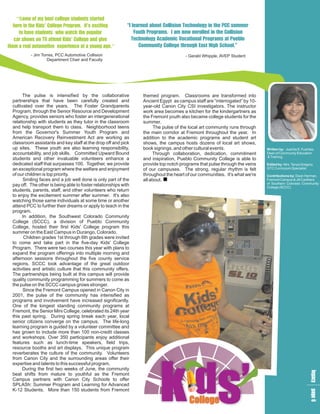 “So mle n t
    m el sta
    e b e dt d
     o s ge r
     f t
      y c t se
        o us
 eh’ o r mig “I r a o T lye u
 h t i C P .si
 r e lea e
  eK l oI x
  in de g t c
      s gr ' t
             n l n u i eohs r
               e b lo ni Pm
               a ol n o t Cm
                 e ti
                 d C cg
                     s h n Ce
  t vd h ho
  ost o t p
   hu w h l
   a e wp
    e n ae a
     t s tc ur Y r mo l ihs
               oo. mo t o
                ug I nr n lo
                 t r a ed Cn
                 ha
                  P s w nl
                         e ei
                            l
                            i
 c waK le i
 a s tdC a e
  r o t i on
  s n e s gg
   h T n’ l d
   o V de v    T lyeoar a l
               eo d c lo t b
                cg m ng P
                h A i a P se
                 n c ct r m o
                 o aV  io a u
t a ui e n y a
h eo x c o e
e am e au .”
 m t t pe n
  r l o r t g
    a v i
       e ea g   Cnl tu th l
                 oiC h E i S.
                 m leg Hh
                  meo s c
                  u g h go
                   t
                   yo r a   o”
         - Jim Torres, PCC Automotive Collision                                      - Gerald Whipple, AVEP Student
                  Department Chair and Faculty




      The pulse is intensified by the collaborative             themed program. Classrooms are transformed into
partnerships that have been carefully created and               Ancient Egypt as campus staff are “interrogated” by 10-
cultivated over the years. The Foster Grandparents              year-old Canon City CSI investigators. The instructor
Program, through the Senior Resource and Development            work area becomes a kitchen for the kindergartners as
Agency, provides seniors who foster an intergenerational        the Fremont youth also became college students for the
relationship with students as they tutor in the classroom       summer.
and help transport them to class. Neighborhood teens                  The pulse of the local art community runs through
from the Governor's Summer Youth Program and                    the main corridor at Fremont throughout the year. In
American Recovery Reinvestment Act are working as               addition to the academic programs and student art
classroom assistants and key staff at the drop off and pick     shows, the campus hosts dozens of local art shows,
up sites. These youth are also learning responsibility,         book signings, and other cultural events.                  Written by: Juanita S. Fuentes,
accountability, and job skills. Committed Upward Bound               Through collaboration, dedication, commitment         Dean of Community Education
                                                                                                                           & Training
students and other invaluable volunteers enhance a              and inspiration, Pueblo Community College is able to
dedicated staff that surpasses 100. Together, we provide        provide top notch programs that pulse through the veins    Edited by: Mrs. Tanya Gregory,
an exceptional program where the welfare and enjoyment          of our campuses. The strong, regular rhythm is felt        GTC Curriculum Specialist
of our children is top priority.                                throughout the heart of our communities. It's what we're   Contributions by: Dean Herman,
      Smiling faces and a job well done is only part of the     all about.                                                 Fremont Campus & Jill Carithers
                                                                                                                           of Southern Colorado Community
pay off. The other is being able to foster relationships with                                                              College (SCCC)
students, parents, staff, and other volunteers who return
to enjoy the excitement summer after summer. It's also
watching those same individuals at some time or another
attend PCC to further their dreams or apply to teach in the
program.
      In addition, the Southwest Colorado Community
College (SCCC), a division of Pueblo Community
College, hosted their first Kids' College program this
summer on the East Campus in Durango, Colorado.
       Children grades 1st through 6th grades were invited
to come and take part in the five-day Kids' College
Program. There were two courses this year with plans to
expand the program offerings into multiple morning and
afternoon sessions throughout the five county service
regions. SCCC took advantage of the great outdoor
activities and artistic culture that this community offers.
The partnerships being built at this campus will provide
quality community programming for summers to come as
the pulse on the SCCC campus grows stronger.
      Since the Fremont Campus opened in Canon City in
2001, the pulse of the community has intensified as
programs and involvement have increased significantly.
One of the longest standing community programs at
Fremont, the Senior Mini College, celebrated its 24th year
this past spring. During spring break each year, local
senior citizens converge on the campus. The life-long
learning program is guided by a volunteer committee and
has grown to include more than 100 non-credit classes
and workshops. Over 350 participants enjoy additional
features such as lunch-time speakers, field trips,
resource booths and art displays. This unique program
reverberates the culture of the community. Volunteers
from Canon City and the surrounding areas offer their




                                                                        k ds’
expertise and talents to this successful program.
      During the first two weeks of June, the community
                                                                                                                                                       lap
                                                                                                                                                       e a




beat shifts from mature to youthful as the Fremont
                                                                                                                                                        g g




Campus partners with Canon City Schools to offer
                                                                                                                                                        c e
                                                                                                                                                        y 6




SPLASh: Summer Program and Learning for Advanced
K-12 Students. More than 150 students from Fremont

                                                                                      College
 