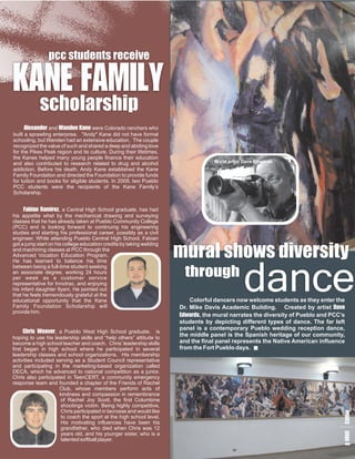 pcc students receive

KM
AI
NL
 E Y
 F
 A
            scholarship
      A eW eColorado ranchers who
       l n aK
        er n n
          x and
           a d           d were
                           en   a
built a sprawling enterprise. "Andy" Kane did not have formal
schooling, but Wanden had an extensive education. The couple
recognized the value of such and shared a deep and abiding love
for the Pikes Peak region and its culture. During their lifetimes,
the Kanes helped many young people finance their education
and also contributed to research related to drug and alcohol                     Mural artist Dave Edwards
addiction. Before his death, Andy Kane established the Kane
Family Foundation and directed the Foundation to provide funds
for tuition and books for eligible students. In 2009, two Pueblo
PCC students were the recipients of the Kane Family’s
Scholarship.


     Fn e
       a a a Central High School graduate, has had
        bm
         iR ,
         ai       r  z
his appetite whet by the mechanical drawing and surveying
classes that he has already taken at Pueblo Community College
(PCC) and is looking forward to continuing his engineering
studies and starting his professional career, possibly as a civil
engineer. While attending Pueblo Central High School, Fabian
got a jump start on his college education credits by taking welding

                                                                      mural shows diversity
                                                                                             dance
and machining classes at PCC through the
Advanced Vocation Education Program.
He has learned to balance his time
between being a full-time student seeking
an associate degree, working 24 hours
per week as a customer service
                                                                       through
representative for Innotrac, and enjoying
his infant daughter Ilyani. He pointed out
that he feels tremendously grateful at the
educational opportunity that the Kane                                     Colorful dancers now welcome students as they enter the
Family Foundation Scholarship will                                    Dr. Mike Davis Academic Building. Created by artist D    ave
provide him.
                                                                      E d mural narrates the diversity of Pueblo and PCC’s
                                                                       d, the
                                                                        w a
                                                                          r s
                                                                      students by depicting different types of dance. The far left
                                                                      panel is a contemporary Pueblo wedding reception dance,
      C e a Pueblo West High School graduate, is
       har v
         iseW      r
                   ,
hoping to use his leadership skills and “help others” attitude to
                                                                      the middle panel is the Spanish heritage of our community,
become a high school teacher and coach. Chris’ leadership skills      and the final panel represents the Native American influence
first began in high school where he participated in several           from the Fort Pueblo days.
leadership classes and school organizations. His membership
activities included serving as a Student Council representative
and participating in the marketing-based organization called
DECA, which he advanced to national competition as a junior.
Chris also participated in TeenCERT, a community emergency
response team and founded a chapter of the Friends of Rachel
                     Club, whose members perform acts of
                     kindness and compassion in remembrance
                      of Rachel Joy Scott, the first Columbine
                      shootings victim. Being highly competitive,
                      Chris participated in lacrosse and would like
                                                                                                                            lap
                                                                                                                            e a
                                                                                                                             g g




                      to coach the sport at the high school level.
                                                                                                                             c e




                      His motivating influences have been his
                                                                                                                             y 8




                      grandfather, who died when Chris was 12
                      years old, and his younger sister, who is a
                      talented softball player.
 