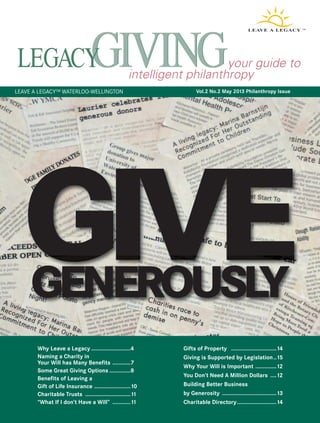 your guide to 
intelligent philanthropy 
Vol.2 No.2 May 2013 Philanthropy Issue 
LEAVE A LEGACY™ WATERLOO-WELLINGTON 
GIVE GENEROUSLY 
Why Leave a Legacy ..........................4 
Naming a Charity in 
Your Will has Many Benefits ............7 
Some Great Giving Options ..............8 
Benefits of Leaving a 
Gift of Life Insurance ........................10 
Charitable Trusts ..............................11 
“What If I don’t Have a Will” ............11 
Gifts of Property ..............................14 
Giving is Supported by Legislation..15 
Why Your Will is Important ..............12 
You Don’t Need A Million Dollars ....12 
Building Better Business 
by Generosity ....................................13 
Charitable Directory..........................14 
 