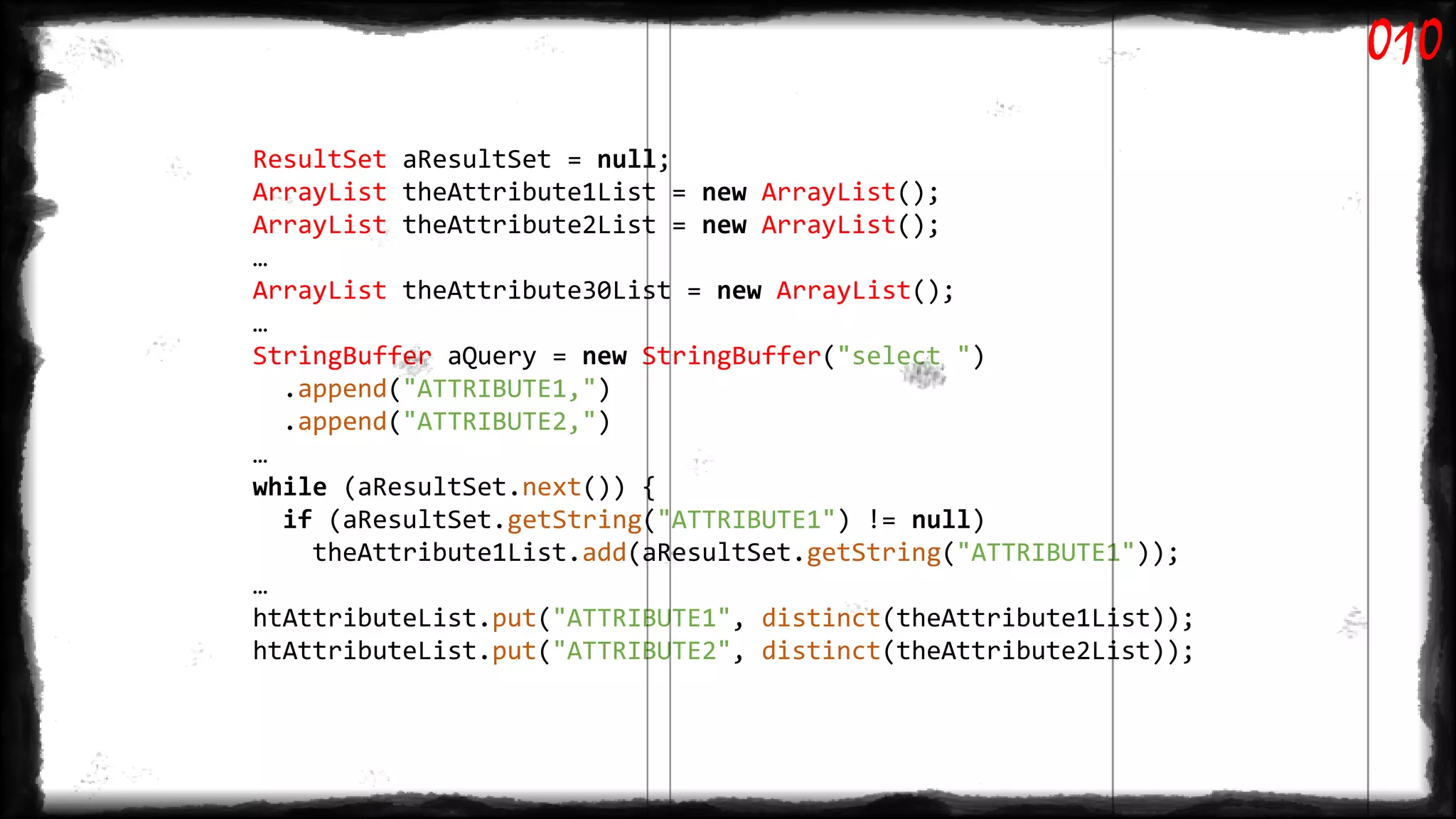 ResultSet aResultSet = null;
ArrayList theAttribute1List = new ArrayList();
ArrayList theAttribute2List = new ArrayList();
…
ArrayList theAttribute30List = new ArrayList();
…
StringBuffer aQuery = new StringBuffer("select ")
.append("ATTRIBUTE1,")
.append("ATTRIBUTE2,")
…
while (aResultSet.next()) {
if (aResultSet.getString("ATTRIBUTE1") != null)
theAttribute1List.add(aResultSet.getString("ATTRIBUTE1"));
…
htAttributeList.put("ATTRIBUTE1", distinct(theAttribute1List));
htAttributeList.put("ATTRIBUTE2", distinct(theAttribute2List));
010
 