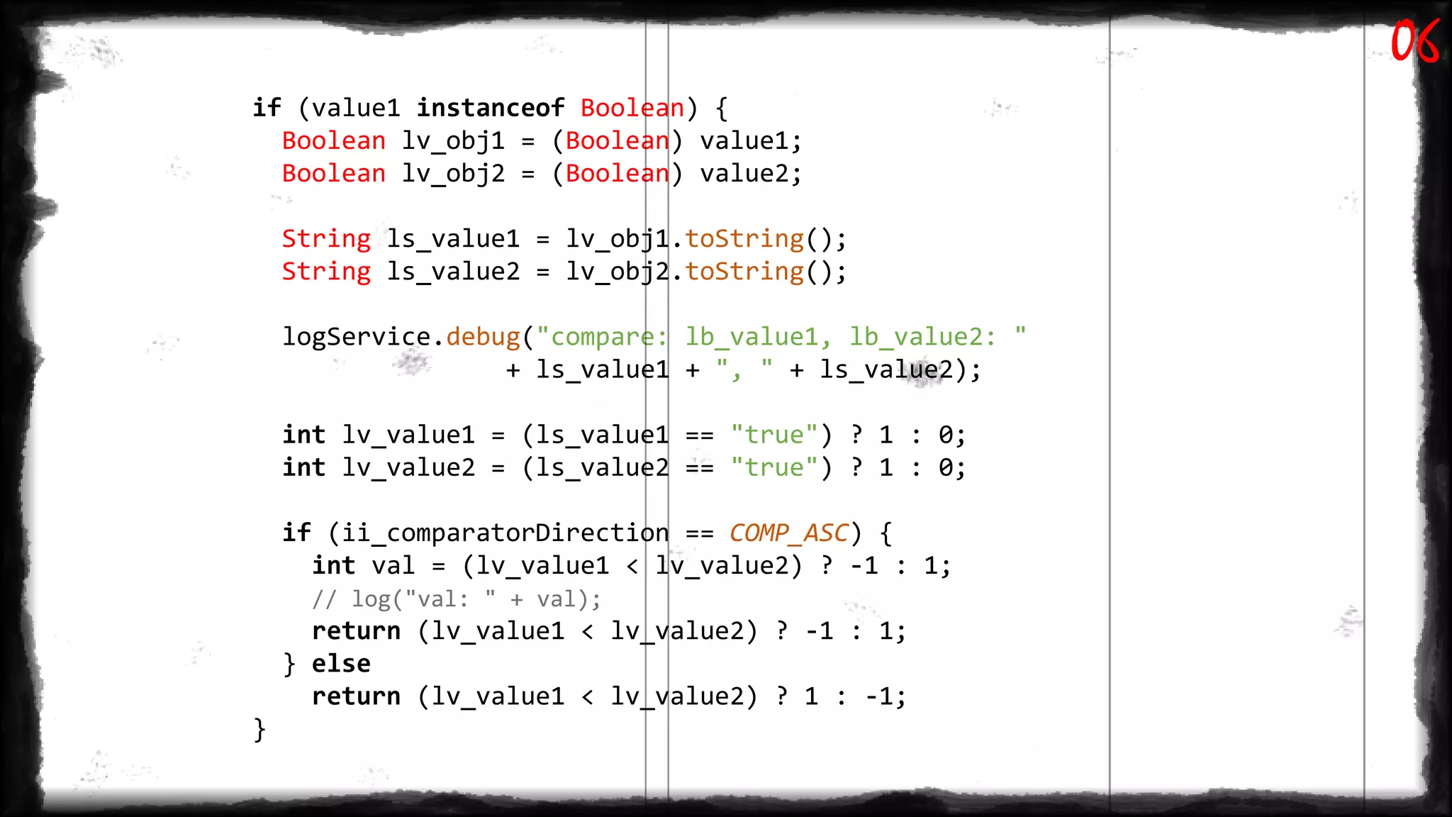 if (value1 instanceof Boolean) {
Boolean lv_obj1 = (Boolean) value1;
Boolean lv_obj2 = (Boolean) value2;
String ls_value1 = lv_obj1.toString();
String ls_value2 = lv_obj2.toString();
logService.debug("compare: lb_value1, lb_value2: "
+ ls_value1 + ", " + ls_value2);
int lv_value1 = (ls_value1 == "true") ? 1 : 0;
int lv_value2 = (ls_value2 == "true") ? 1 : 0;
if (ii_comparatorDirection == COMP_ASC) {
int val = (lv_value1 < lv_value2) ? -1 : 1;
// log("val: " + val);
return (lv_value1 < lv_value2) ? -1 : 1;
} else
return (lv_value1 < lv_value2) ? 1 : -1;
}
06
 