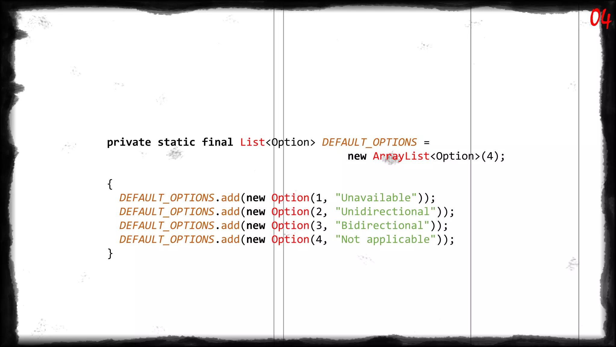private static final List<Option> DEFAULT_OPTIONS =
new ArrayList<Option>(4);
{
DEFAULT_OPTIONS.add(new Option(1, "Unavailable"));
DEFAULT_OPTIONS.add(new Option(2, "Unidirectional"));
DEFAULT_OPTIONS.add(new Option(3, "Bidirectional"));
DEFAULT_OPTIONS.add(new Option(4, "Not applicable"));
}
04
 