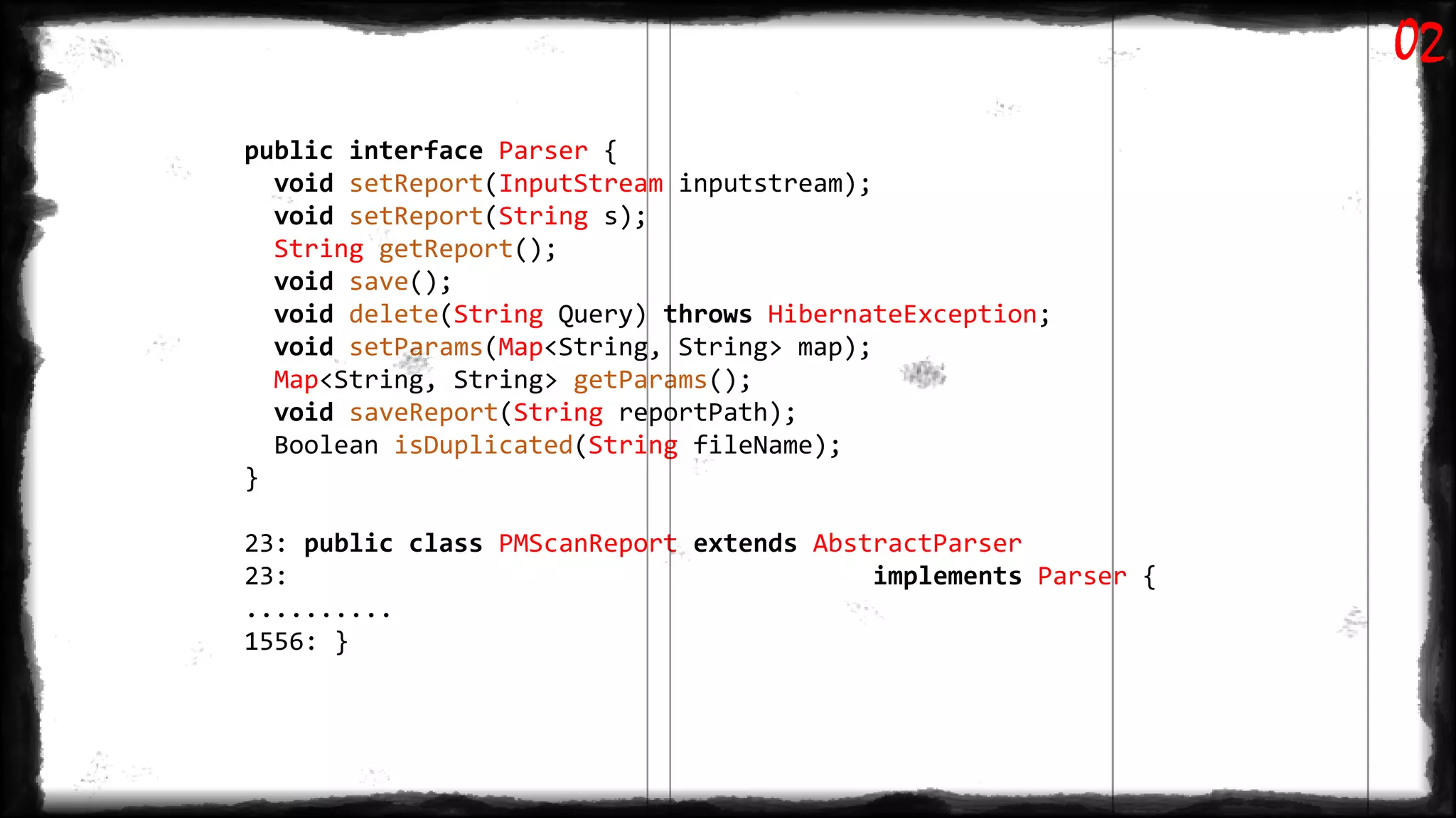 public interface Parser {
void setReport(InputStream inputstream);
void setReport(String s);
String getReport();
void save();
void delete(String Query) throws HibernateException;
void setParams(Map<String, String> map);
Map<String, String> getParams();
void saveReport(String reportPath);
Boolean isDuplicated(String fileName);
}
23: public class PMScanReport extends AbstractParser
23: implements Parser {
..........
1556: }
02
 