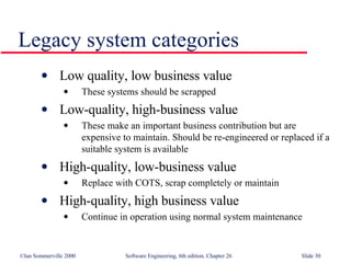 Legacy system categories Low quality, low business value These systems should be scrapped  Low-quality, high-business value These make an important business contribution but are expensive to maintain. Should be re-engineered or replaced if a suitable system is available High-quality, low-business value Replace with COTS, scrap completely or maintain High-quality, high business value Continue in operation using normal system maintenance 