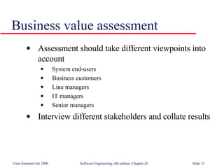 Business value assessment Assessment should take different viewpoints into account System end-users Business customers Line managers IT managers Senior managers Interview different stakeholders and collate results 