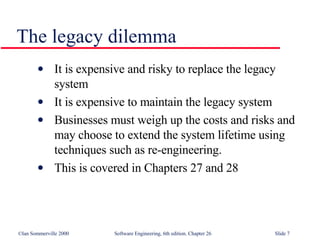 The legacy dilemma It is expensive and risky to replace the legacy system It is expensive to maintain the legacy system Businesses must weigh up the costs and risks and may choose to extend the system lifetime using techniques such as re-engineering. This is covered in Chapters 27 and 28 