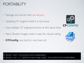• Package any server with server.json
• Updating CF engine install is a non-issue
• Use multiple CF engines/versions at the same time
• New Docker images make it easy for cloud scaling
• CFConﬁg one tool to rule them all
$ docker pull ortussolutions/commandbox
$ docker run -v "/path/to/your/app:/app" ortussolutions/commandbox
PORTABILITY
 